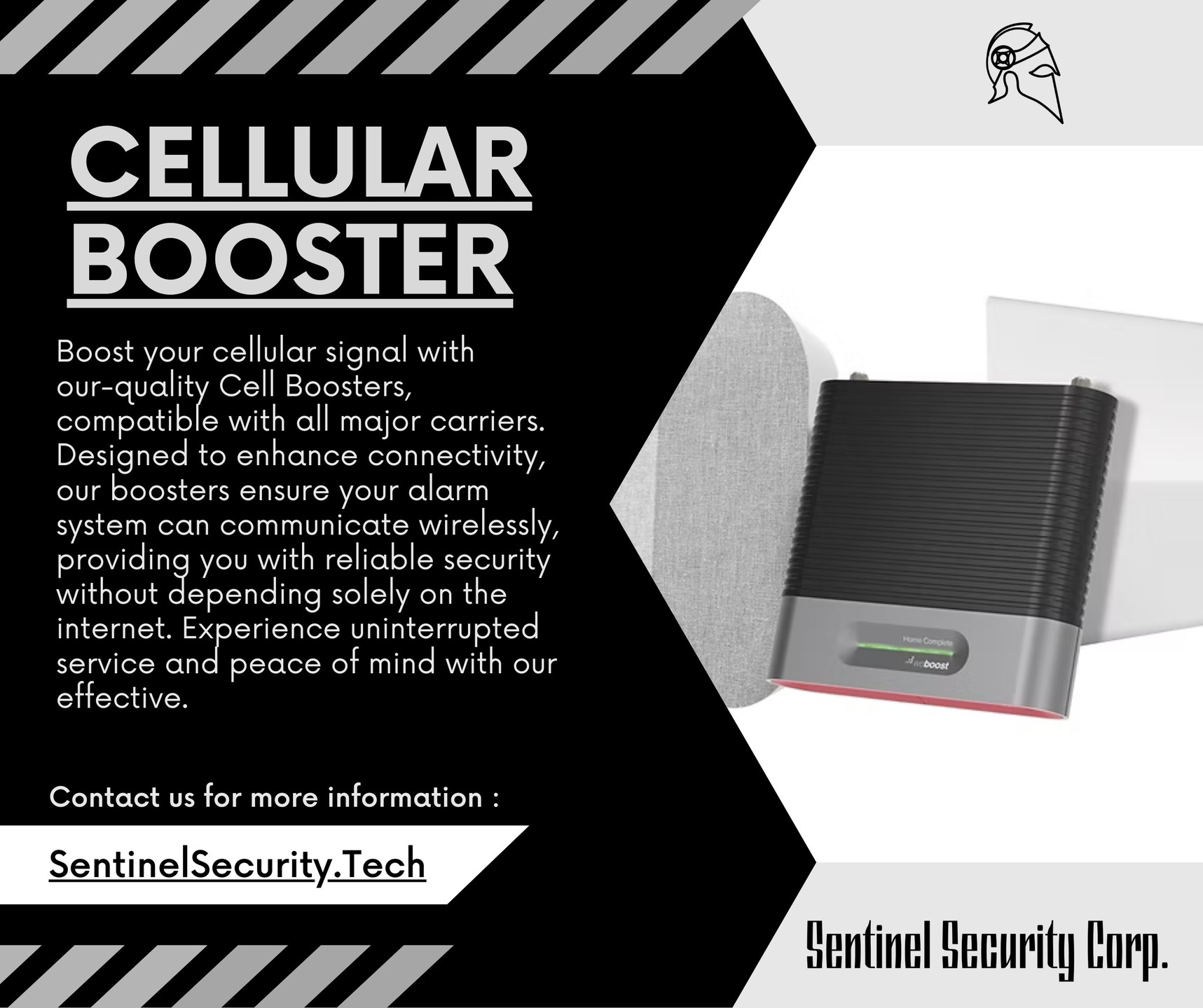 Cellular Booster:
Boost your cellular signal with
our-quality Cell Boosters, compatible with all major carriers. Designed to enhance connectivity, our boosters ensure your alarm system can communicate wirelessly, providing you with reliable security without depending solely on the internet. Experience uninterrupted service and peace of mind with our effective.
If you're interested in keeping your home or business safe and secure contact us today by visiting our website : sentinelsecurity.tech
#homesecurity #securitysystem #security #smarthome #surveillance #securitycamera #accesscontrol #securitycameras #technology #safety #camera #home #alarm #smartlock #alarmsystem #smarthometechnology #longisland #smallbusiness #businessowner #commercial #residential