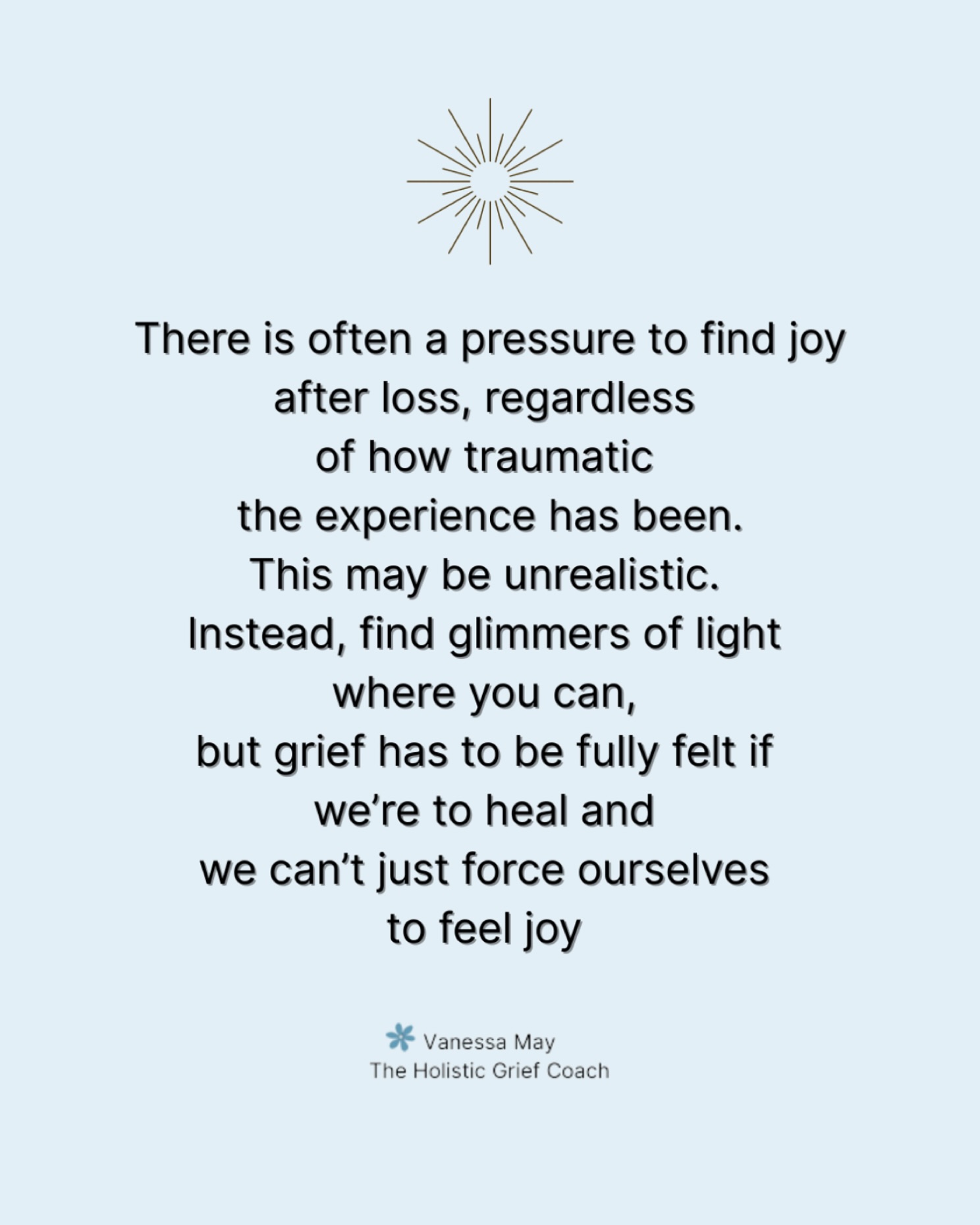 Grief doesn’t respond to pressure and any expectations to find joy can just feel like another weight to carry. Sometimes we are able to find glimmers of hope or joy but we have to feel the full depth of the loss in order to heal. And that can take time, it can’t be forced just because other people want us to ‘be better’.
If this post resonates please share, save, like and follow 🩶
.
#griefandloss #therealityofgrief #griefcantberushed #traumaticloss #lossofalovedone #lossofachild #lossofapartner #lossofaparent #lossofasibling #bereavedmother #widow #griefawareness #griefcommunity #griefshare #griefishard