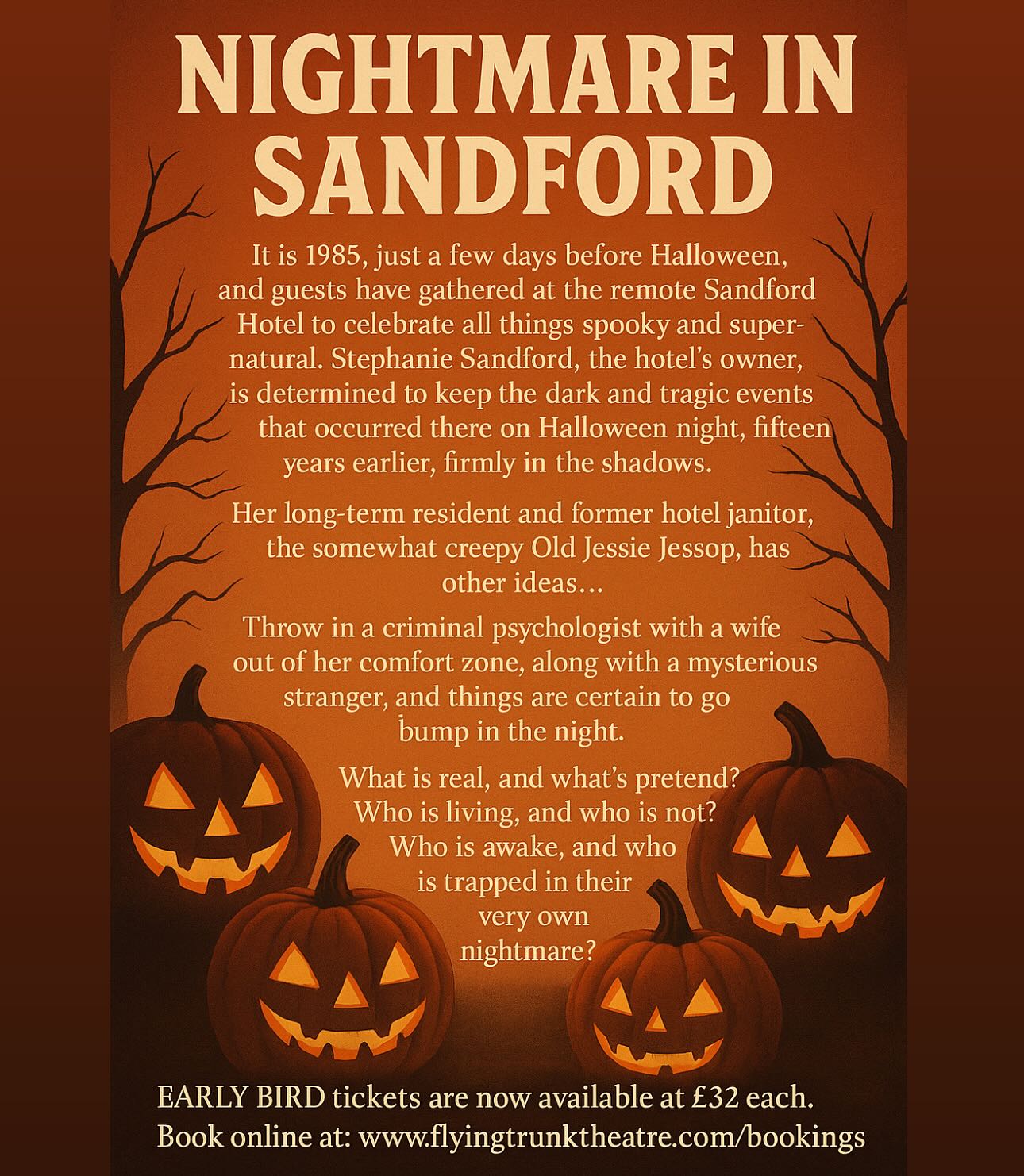 NIGHTMARE IN SANDFORD 🎃
Murder Mystery and Dinner -
Immersive Entertainment
Saturday 25th October 7pm - 10pm
The Lamb Inn, Sandford EX17 4LW
It is 1985, just a few days before Halloween, and guests have gathered at the remote Sandford Hotel to celebrate all things spooky and supernatural. Stephanie Sandford, the hotel’s owner, is determined to keep the dark and tragic events that occurred there on Halloween night, fifteen years earlier, firmly in the shadows.
Her long-term resident and former hotel janitor, the somewhat creepy Old Jessie Jessop, has other ideas…
Throw in a criminal psychologist with a wife out of her comfort zone, along with a mysterious stranger, and things are certain to go bump in the night.
What is real, and what’s pretend? Who is living, and who is not? Who is awake, and who is trapped in their very own nightmare?
Dare you come and join the party?
EARLY BIRD tickets are now available at £32 each.
Book online at: www.flyingtrunktheatre.com/bookings
#liveshow #immersiveperformance #murdermystery #villagepub #dinnerandashow