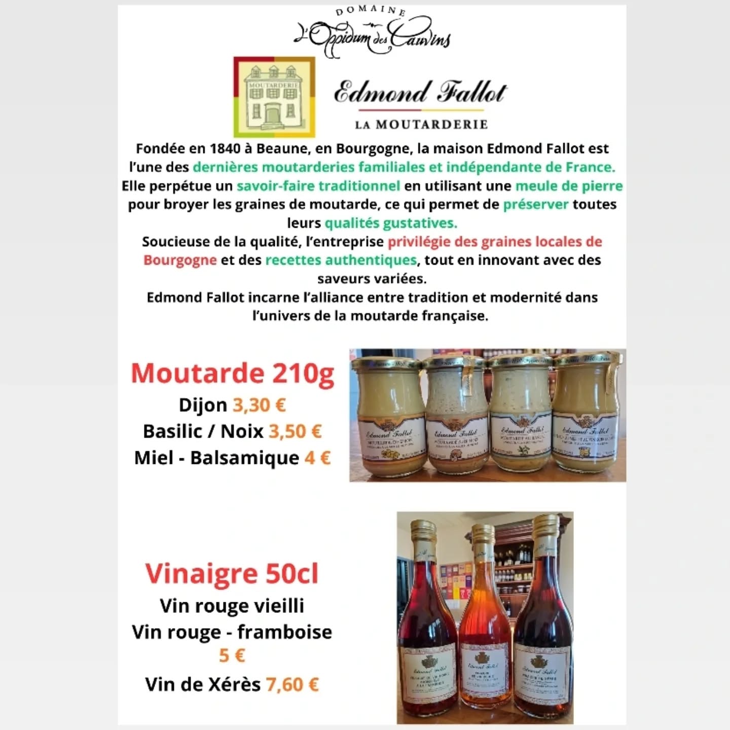 Mesdames, Messieurs, Chers clients,
Nouveaux produits dans la boutique !
Venez découvrir les moutardes et les vinaigres EDMOND FALLOT !
C'est l’une des dernières moutarderies familiales et indépendantes de France, elle privilégie des graines locales de Bourgogne pour la confection de ses moutardes ! 👍
Moutarde 210g
- Dijon : 3,30 €
- Basilic / Noix : 3,50 €
- Miel-Balsamique : 4 €
Vinaigre 50cl
- Rouge Vieilli / Vinaigre de framboise : 5 €
- Vinaigre de Xérès : 7,60 €
A bientôt dans notre boutique ! 😉