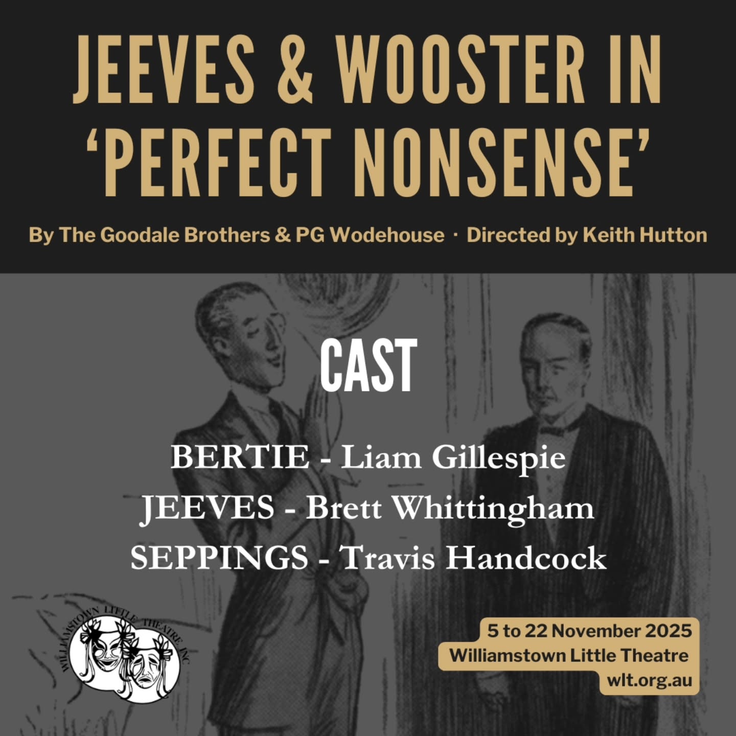 WLT and Director Keith Hutton are delighted to announce the cast for our final show of 2025, Jeeves & Wooster in 'Perfect Nonsense' by the Goodale Brothers & PG Wodehouse:
BERTIE - Liam Gillespie
JEEVES - Brett Whittingham
SEPPINGS - Travis Handcock
Our three cast members will be playing multiple characters in this play within a play, a rollicking end to our theatrical year.
Bertie Wooster decides to stage a one-man play about his recent visit to Totleigh Towers. He quickly realises that he needs help and enlists the assistance of his trusty valet Jeeves and his Aunt Dahlia’s butler, Seppings.
When a perfectly delightful trip to the countryside to visit his friend Sir Watkyn Bassett takes a turn for the worse, Bertie Wooster is unwittingly called upon to play matchmaker, reconciling the affections of his host’s drippy daughter, Madeleine Bassett, with his newt-fancying acquaintance, Gussie Fink-Nottle. If Bertie can’t pull off the wedding of the season, he’ll be forced to abandon his cherished bachelor status and marry the ghastly girl himself.
Tickets on sale soon, watch this space!