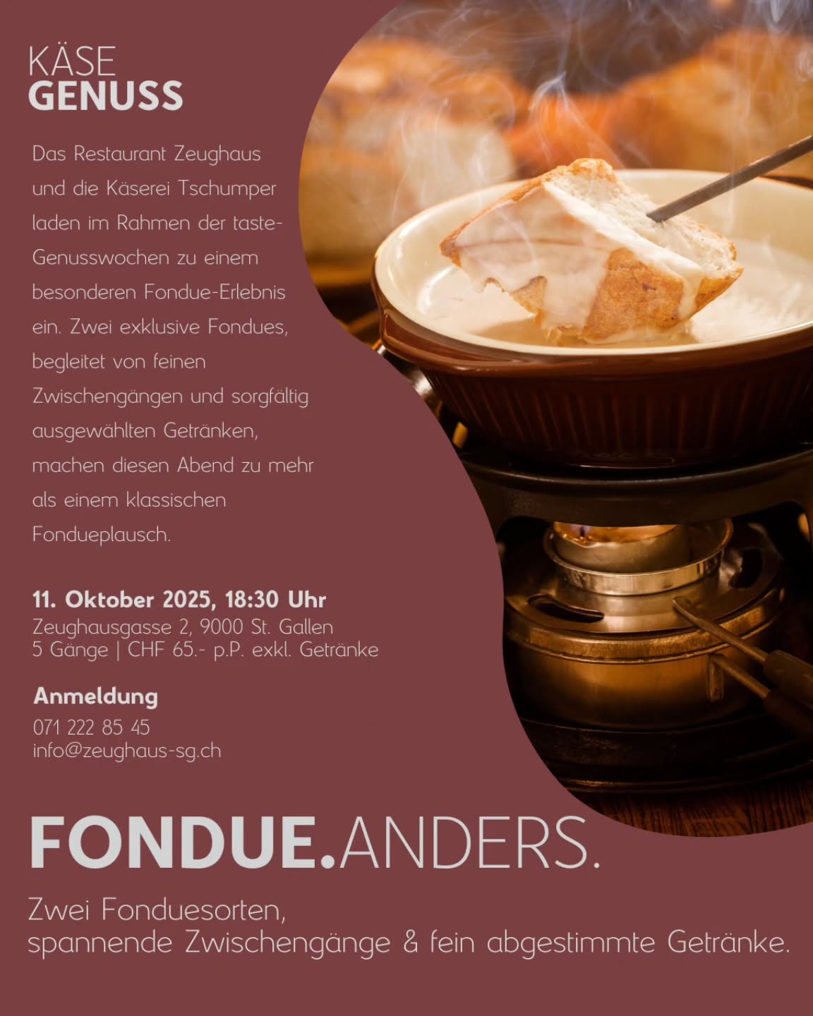 Fondue. Anders.
Wir freuen uns, euch am 11. Oktober zu einem Fondueabend der anderen Art einzuladen. Ihr werdet mit Fondue und weiteren Leckereien aus der Küche verwöhnt!
🗓️11. Oktober 2025
🕔 18:30 Uhr
📝Anmeldung via 071 222 85 45 oder via info@zeughaus-sg.ch
