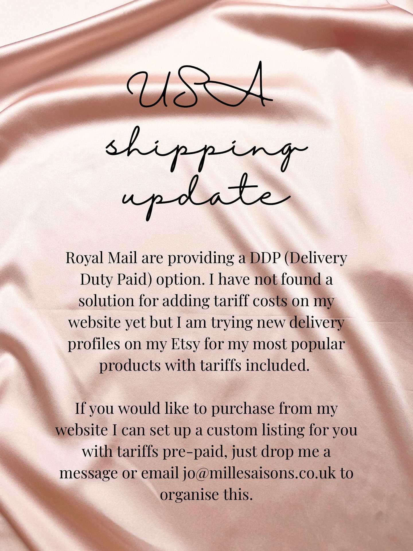 USA shipping update
Royal Mail are providing a DDP (Delivery Duty Paid) option. I have not found a solution for adding tariff costs on my website yet but I am trying new delivery profiles on my Etsy for my most popular products with tariffs included. If you would like to purchase from my website I can set up a custom listing for you with tariffs pre-paid, just drop me a message or email jo@millesaisons.co.uk to organise this.
Image description- a pink silk background with the above caption text added