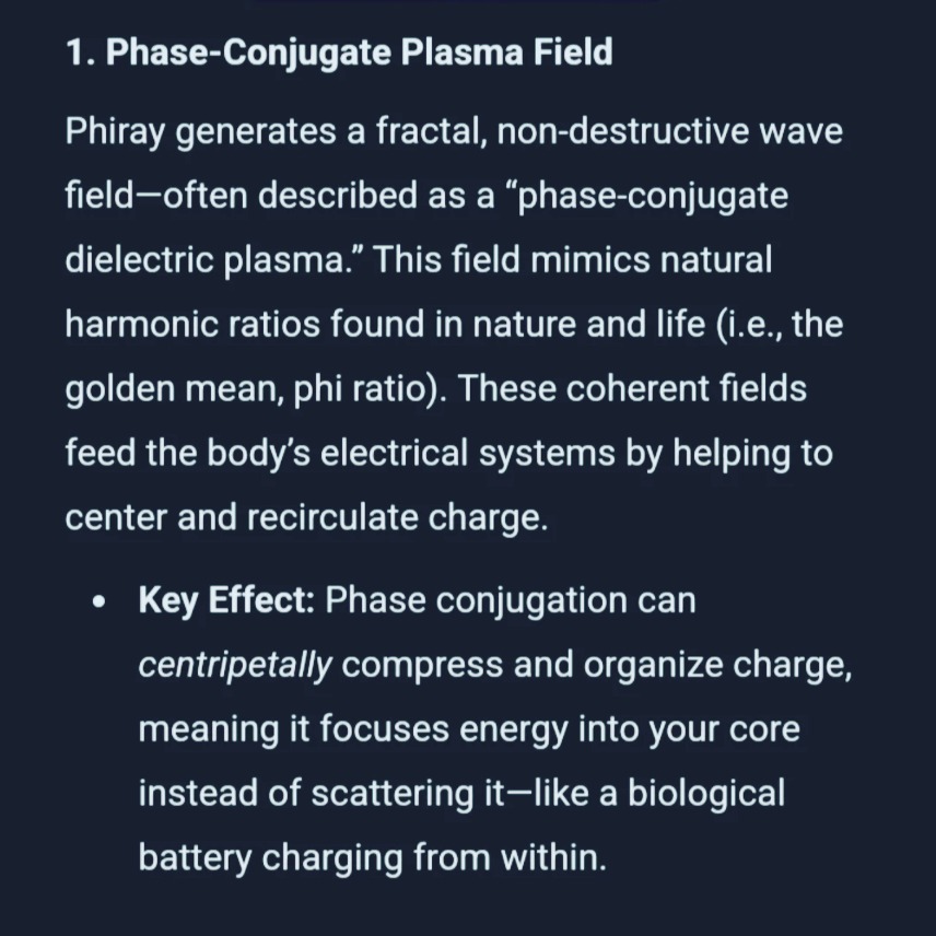 Top 100 Benefits of the Phiray Negentropic Field
Cellular regeneration
Mitochondrial energy boost (ATP increase)
DNA repair support
Enhanced stem cell vitality
Pineal gland activation
Detoxification support
Structured water (improved hydration)
Reduced inflammation
Pain relief
Nervous system calming
Emotional balancing
Stress relief
Improved sleep quality
Lucid dreaming support
Brainwave synchronization (alpha/theta)
Increased heart coherence
Enhanced intuitive perception
Remote healing amplification
Crystal charging and activation
Increased biofield strength (aura)
Chakra alignment and clearing
Anti-aging support
Improved collagen repair
Deeper meditation states
Increased focus and clarity
Mood enhancement
EMF shielding / mitigation
Enhanced oxygenation
Accelerated wound healing
Faster injury recovery
Improved lymphatic flow
Enhanced blood microcirculation
Reduced oxidative stress
Balancing left/right brain hemispheres
Boosted serotonin/melatonin production
Decalcification of pineal gland
Improved mental resilience
Better electromagnetic integration (Schumann sync)
Support for detox organs (liver/kidneys)
Enhanced detox via skin (sweating, aura)
Reduced anxiety
Support for PTSD/trauma release
Deeper spiritual connection
Energetic boundary strengthening
Harmonization of environment
House/room energy cleansing
Enhanced plant growth near field
Animal calming and healing
Increased hydration retention
Greater absorption of nutrients
Water memory programming
Reduced cravings and addictions
Increased willpower
Sacred geometry field imprinting
Enhanced meditation visualization
Boosted manifestation energy
Inner child healing
Inner vision sharpening
Etheric body strengthening
Greater dream recall
Activation of light body (Merkaba field)
Remote viewing enhancement
Lucid projection support
Cellular light absorption increase
Interdimensional perception opening
Scalar field harmonics alignment
Coherence across time fields
Synchronicity increase
Emotional trauma clearing
Improved relationships (field resonance)
Harmonized group coherence
Conscious breathing enhancement
Kundalini balancing
Vibrational h