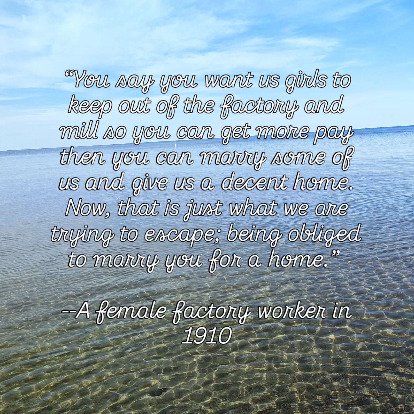 “You say you want us girls to keep out of the factory and mill so you can get more pay then you can marry some of us and give us a decent home. Now, that is just what we are trying to escape; being obliged to marry you for a home.”
--A female factory worker in 1910. #freedom #feminism #womenempoweringwomen