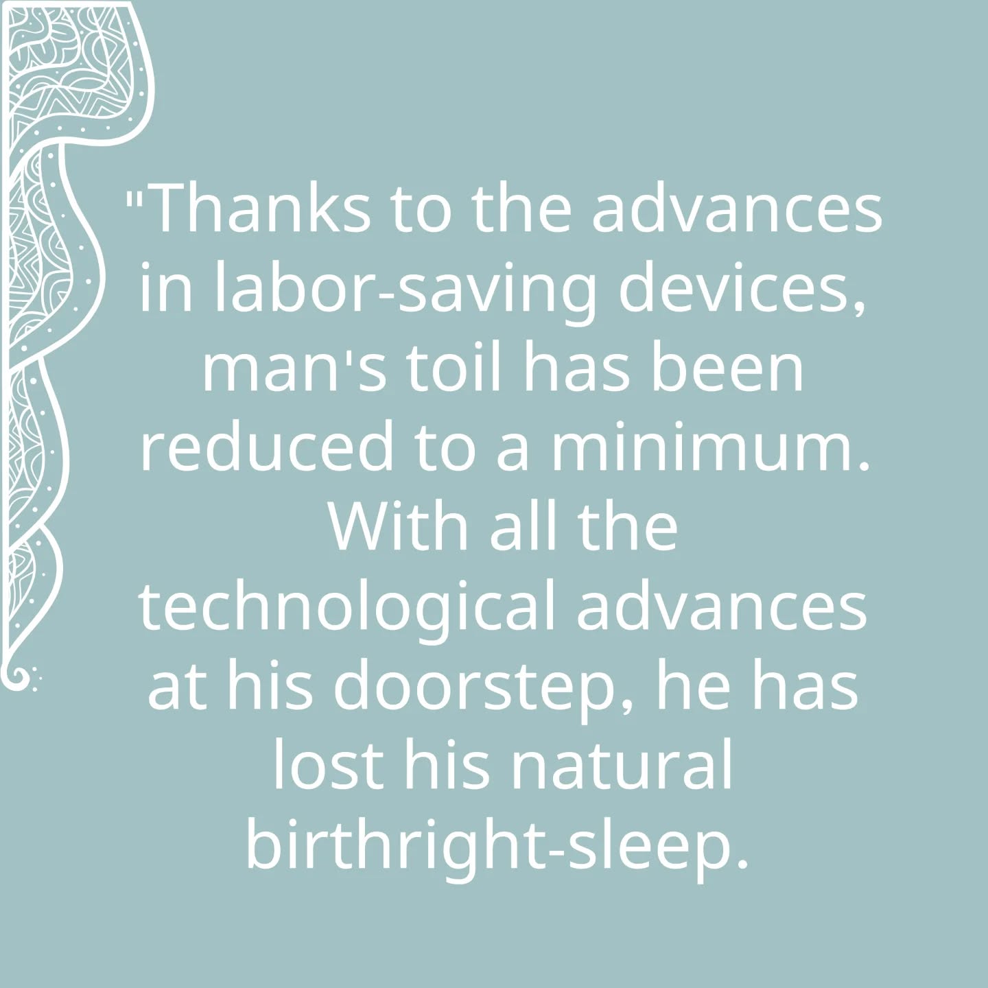 "Thanks to the advances in labor-saving devices, man's toil has been reduced to a minimum. With all the technological advances at his doorstep, he has lost his natural birthright-sleep. Insomnia is the curse of our civilisation. Consider the number of patent drugs-sleeping pills and tranquiliser-availiable in the market. Sleep induced by tranquilizers is not like natural sleep. Natural sleep occurs in a tranquil body and mind and makes one well-equipped to face the problems of the day.
Sound, undisturbed sleep is a life-giver. The conscious mind ceases to function for some hours, recharging batteries for the next day. The nervous system is at rest and one wakes up refreshed the next morning. Can life happy and progressive if we lose this natural function-sleep?"
隨著勞動節省設備的進步,人類的勞動力已降至最低。儘管科技進步觸手可及,但人類卻失去了與生俱來的權利——睡眠。失眠成為我們文明的詛咒。市場上可用的專利藥物——安眠藥和鎮靜劑的數量可見一斑。由鎮靜劑引起的睡眠與自然睡眠截然不同。自然的睡眠發生在一個平靜的身心狀態中,使人能夠更好地面對日常問題。
良好、不受干擾的睡眠是生命的源泉。意識在數小時內停止運作,為第二天充電。神經系統得到休息,第二天醒來時感到神清氣爽。如果我們失去了這一自然功能——睡眠,生活能否幸福和進步呢?
Extracted from “Yoga - A Gem for Women"
By Geeta S. Iyengar
#YogaAGemForWomen
#IyengarYoga #Yoga #QuarryBayYoga #NorthPointYoga #YogaForKnees #YogaForHips #Backcare #ImproveCirculation #PostureCorrection #YogaPractice #HealthyBack #HealthyNeck
#MindBodySoul
#艾揚格瑜伽 #足健 #膝痛 #健脊瑜伽 #瑜伽式子 #矯正不良姿勢 #改善血液循環 #身心靈 #艾揚格女性瑜伽