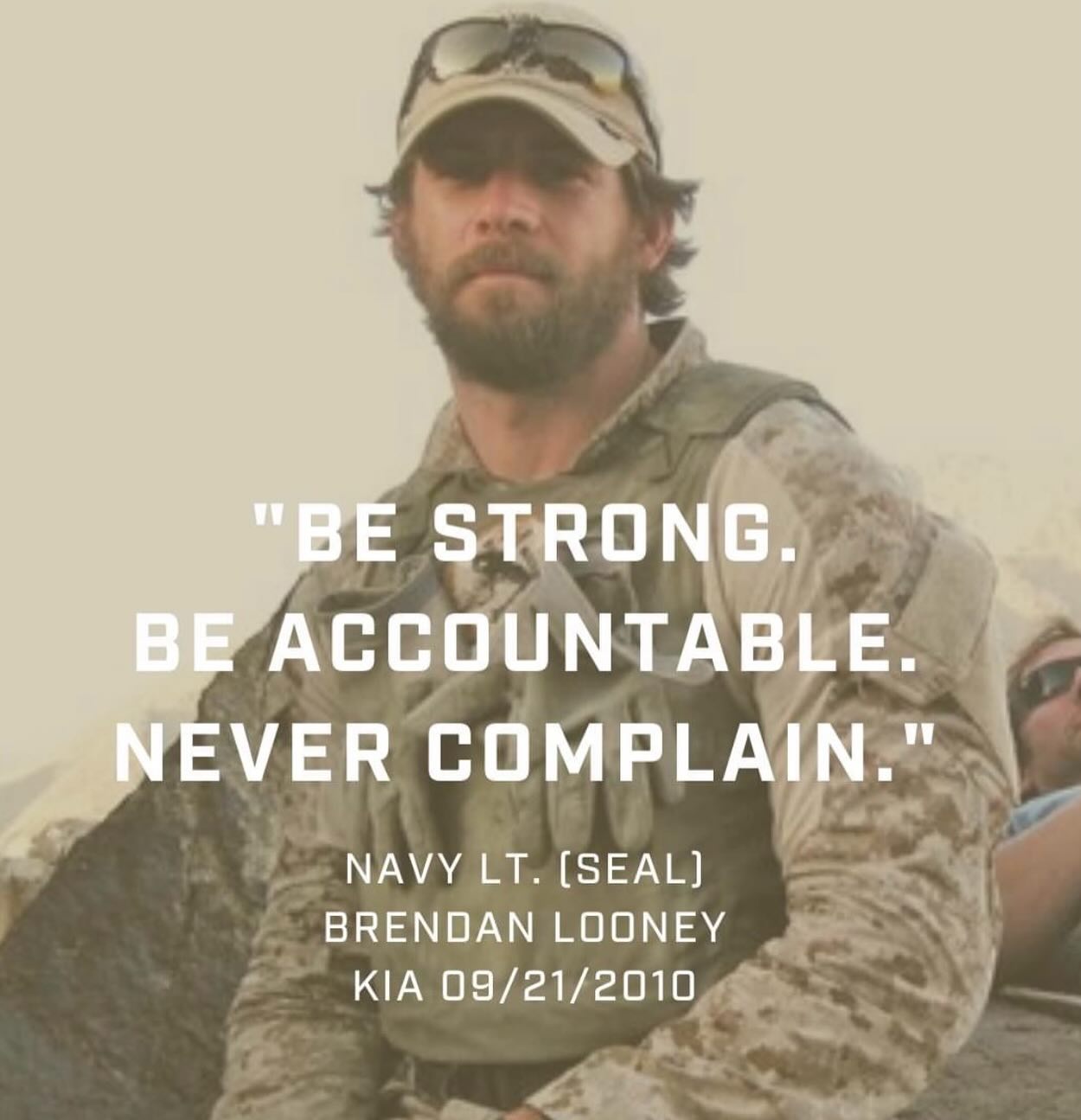 Killed on his 59th mission while conducting combat operations in the Zabul province of Afghanistan, Lt Looney’s words stand as a challenge to all men in all walks of life!
We live in a society that loves to complain about anything and everyone. What if instead of complaining you used that energy to push further, find a solution, or break through a barrier. Stop wasting time, energy, and emotion complaining…it does nothing. Hold yourself accountable to doing and being better!