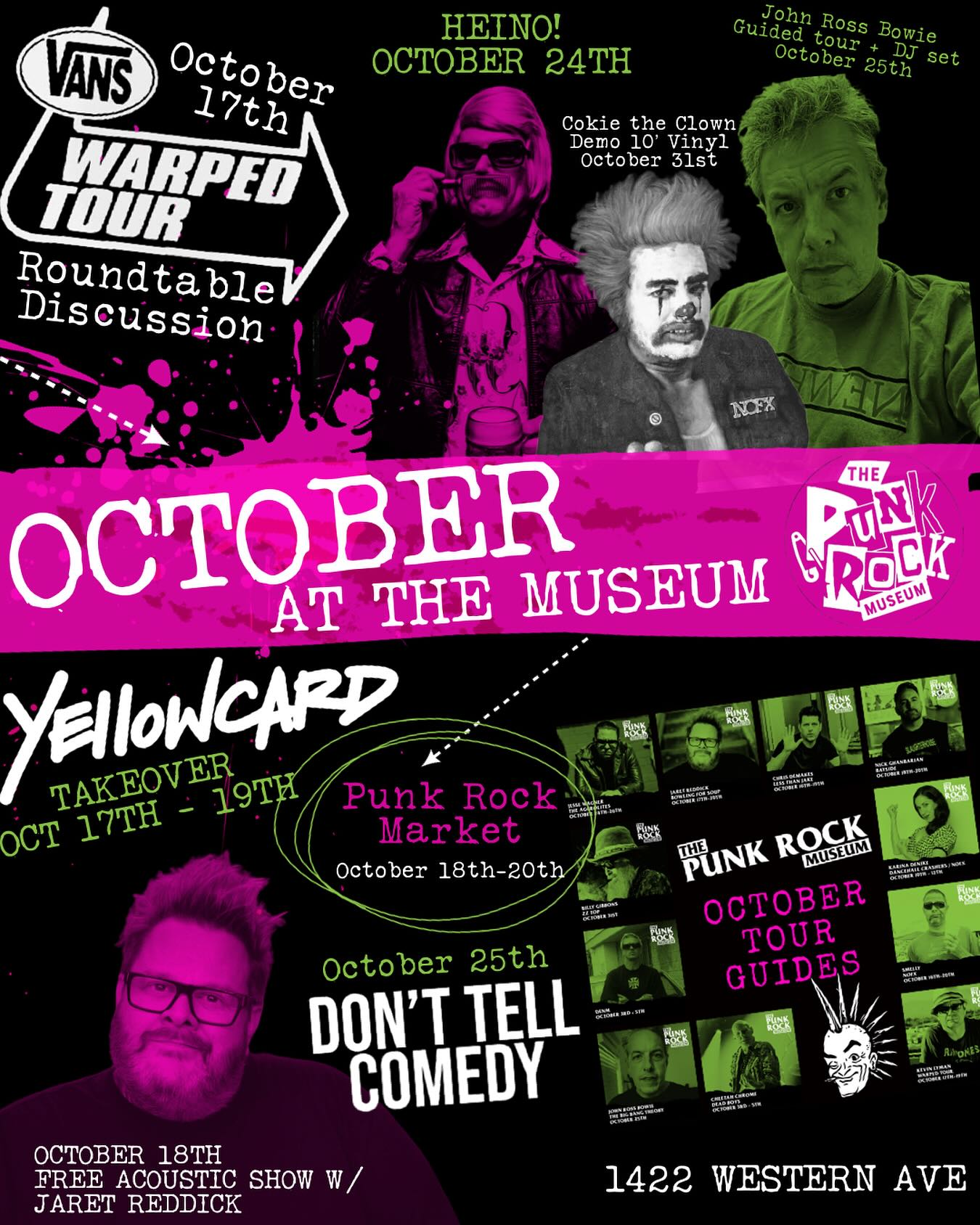Here’s some of the things happening in October at The Punk Rock Museum!
Friday, October 10th - The gallery at The Punk Rock Museum debuts a new exhibit - Paper Cuts: A Modern Print Show.
Saturday, October 11th at noon - Donuts & Coffee with Vique and Justin. Screening of the Don’t Fall In Love with Yourself documentary and celebration of the release of the book Boys in Bands.
Friday, October 17th at 7 pm - Warped Tour Roundtable.
Friday, October 17th at 9 pm - Yellowcard Weekend Takeover kicks off with the entire band talking about their exhibit, pop-up.
Friday, October 17th at 10 pm - Late Night Guided Tour with Jaret Reddick.
Friday, October 17th - 19th - Yellowcard Takeover activations throughout the weekend.
Saturday, October 18th - 20th - Outdoor Punk Rock Market.
Saturday, October 18th at 8 pm - Jaret Reddick performing an acoustic free show.
Friday, October 24th at 8 pm - HEiNO! performs a free show.
Saturday, October 25th at 8 pm - Don’t Tell Comedy show.
Saturday, October 25th at 10 pm - John Ross Bowie DJs in the Three Star Bar.
Friday, October 31st - TPRM OD’s label releases Cokie The Clown - Demos.
Friday nights - Vinyl Threat DJ Night in the Three Star Punk Bar.
Saturday nights - Live Music in the Three Star Punk Bar.