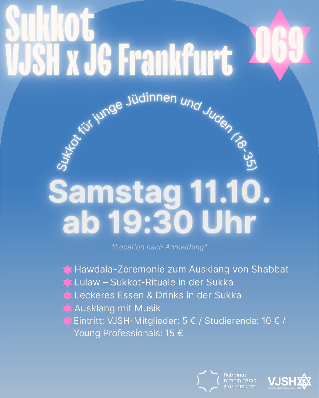 Sukkot - VJSH x Jüdische Gemeinde Frankfurt
Samstagabend, 11. Oktober 2025 | ab 19:30 Uhr | Jüdische Gemeinde Frankfurt
Feiere mit uns einen ganz besonderen Abend zu Sukkot! Gemeinsam mit der Jüdischen Gemeinde Frankfurt laden wir alle jungen Jüdinnen und Juden (18–35) ein, in der Sukka zusammenzukommen und Shabbat gemeinsam ausklingen zu lassen.
Was dich erwartet:
🕯️ Hawdala-Zeremonie zum Ausklang von Shabbat
🌿 Lulaw – Sukkot-Rituale in der Sukka
🍴 Leckeres Essen & Drinks in der Sukka
🎉 Ausklang mit Musik, Gemeinschaft und guter Stimmung
💸 Eintritt:
VJSH-Mitglieder: 5 €
Studierende: 10 €
Young Professionals: 15 €
👉 Anmeldung erforderlich – Plätze sind begrenzt!Bring deine Freund*innen mit und sei dabei, wenn wir Sukkot jung, lebendig und gemeinsam feiern.
—————————
Sukkot – VJSH x Jewish Community Frankfurt
Saturday evening, October 11, 2025 | from 7:30 PM | Jewish Community Frankfurt
Join us for a very special evening celebrating Sukkot! Together with the Jewish Community of Frankfurt, we invite all young Jews (18–35) to gather in the sukkah and bring Shabbat to a joyful close.
What to expect:
🕯️ Havdalah ceremony to conclude Shabbat
🌿 Lulav – Sukkot rituals in the sukkah
🍴 Delicious food & drinks in the sukkah
🎉 A festive evening with music, community, and great vibes
💸 Admission:
VJSH members: €5
Students: €10
Young Professionals: €15
👉 Registration required – spots are limited!Bring your friends and be part of a lively celebration of Sukkot – young, Jewish, and together.
