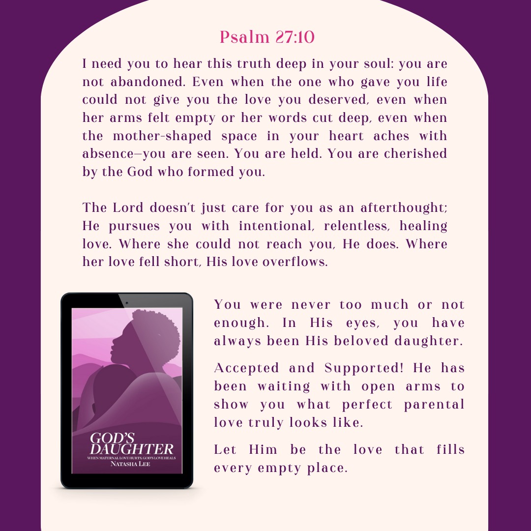 God's Daughter: When Maternal Love Hurts, God's Love Heals
Psalm 27:10-Even if my father and mother abandon me, the LORD cares for me.
The message in this verse is fundamental. The subtitle of my book is When Maternal Love Hurts, God's Love Heals. This scripture illustrates that message.