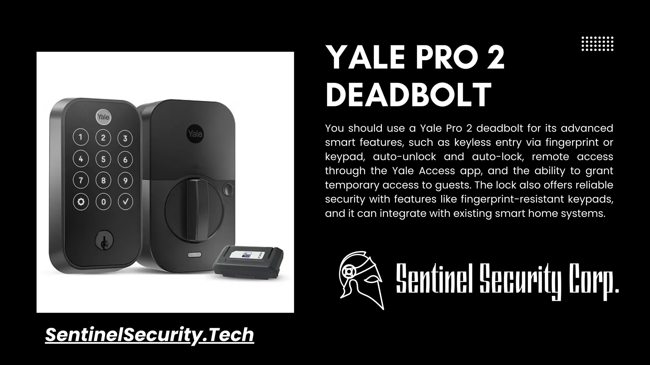Yale Pro 2 Deadbolt:
You should use a Yale Pro 2 deadbolt for its advanced smart features, such as keyless entry via fingerprint or keypad, auto-unlock and auto-lock, remote access through the Yale Access app, and the ability to grant temporary access to guests. The lock also offers reliable security with features like fingerprint-resistant keypads, and it can integrate with existing smart home systems.
If you're interested in keeping your home or business safe and secure contact us today by visiting our website : sentinelsecurity.tech
#homesecurity #securitysystem #security #smarthome #surveillance #securitycamera #accesscontrol #securitycameras #technology #safety #camera #home #alarm #smartlock #alarmsystem #smarthometechnology #longisland #smallbusiness #businessowner #commercial #residential