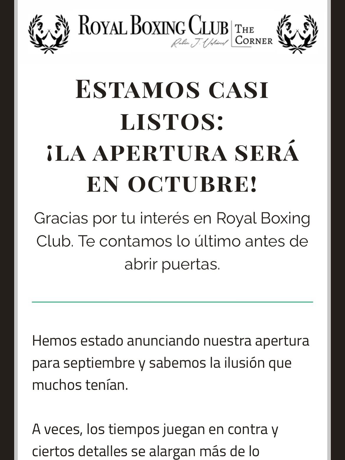 🚨Estamos casi listos:
¡la apertura será en octubre!
Gracias por tu interés en Royal Boxing Club. Te contamos lo último antes de abrir puertas.
Hemos estado anunciando nuestra apertura para septiembre y sabemos la ilusión que muchos tenían.
A veces, los tiempos juegan en contra y ciertos detalles se alargan más de lo previsto. Lo entendemos y agradecemos la paciencia!
La fecha exacta la anunciaremos muy pronto por este mismo medio, en nuestra web y en redes sociales.
Mientras tanto… ya están disponibles los horarios oficiales en nuestra web.
Allí encontrarás también la descripción de cada clase, desde Boxing Flow hasta Total Fighter.
Y tenemos más novedades:
Muy pronto lanzaremos la aplicación oficial de Royal Boxing Club
Con ella podrás hacer tus pre-reservas y asegurar tu plaza en tus clases favoritas.
Si tienes cualquier duda, estamos a un clic de distancia.
¿Preguntas? Estamos aquí para ti
Escríbenos o llámanos y te ayudaremos con cualquier consulta.
Gracias por querer formar parte de este nuevo comienzo con Royal Boxing Club!