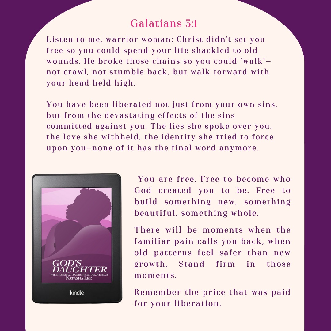 God's Daughter: When Maternal Love Hurts, God's Love Heals
Galatians 5:1-It was for freedom that Christ set us free; therefore, keep standing firm and do not be subject again to a yoke of slavery.
Encouragement to pursue healing and resist the temptation to fall back into harmful behaviors. We are free through the blood of Jesus and the Word of God from the bondage of our sins and the effects of others' sins against us.
As we begin to accept and live in our new identity in Christ, we recognize the harm caused by toxic maternal relationships. We start to see and understand the truth and are freed from lies.
Christ set us free from sin so we can live the life God planned for us before our days began. We are also set free from the bondage of the trauma caused by our relationships with our mothers.
We are free to fulfill God's purposes and build a new legacy in our bloodlines and in the lives of others.
As we heal, we must stand firm and fight to never again be bound by the lies that misinformed us and shaped our view of ourselves.