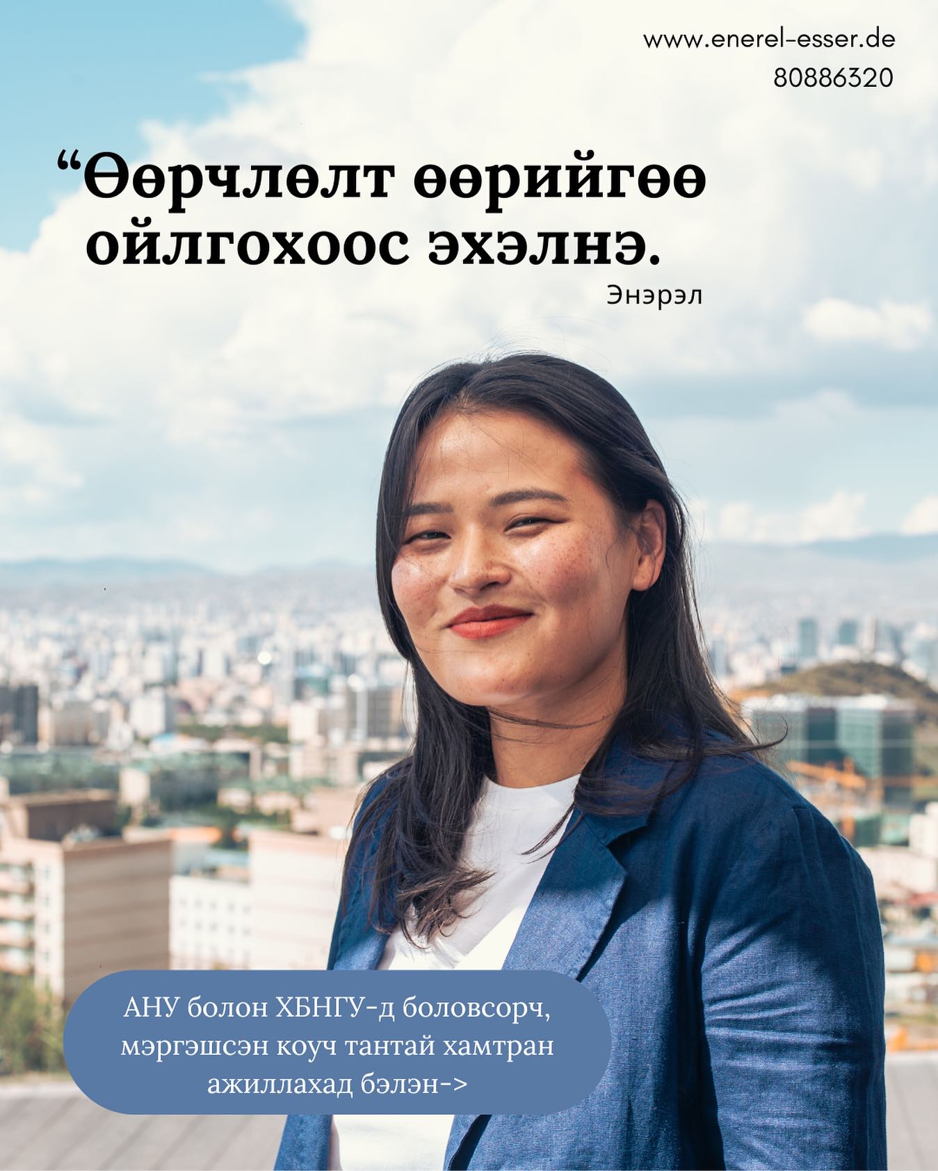 АНУ болон ХБНГУ-д боловсорч, мэргэшсэн коуч тантай хамтарч ажиллахад бэлэн:
✓Сэтгэл зүйн цочролд суурилсан коучинг үйлчилгээ
✓Харилцааны коучинг (хосын, non-violent communication)
✓ системик, интеграл, консрактив коучинг
✓Таны онцлог, зорилго, нөхцөл байдлыг харгалзан боловсруулсан, хувь хүн бүрийн хэрэгцээнд нийцсэн дэмжлэг
Дэлгэрэнгүй мэдээлэл:
80886320
www.enerel-esser.de