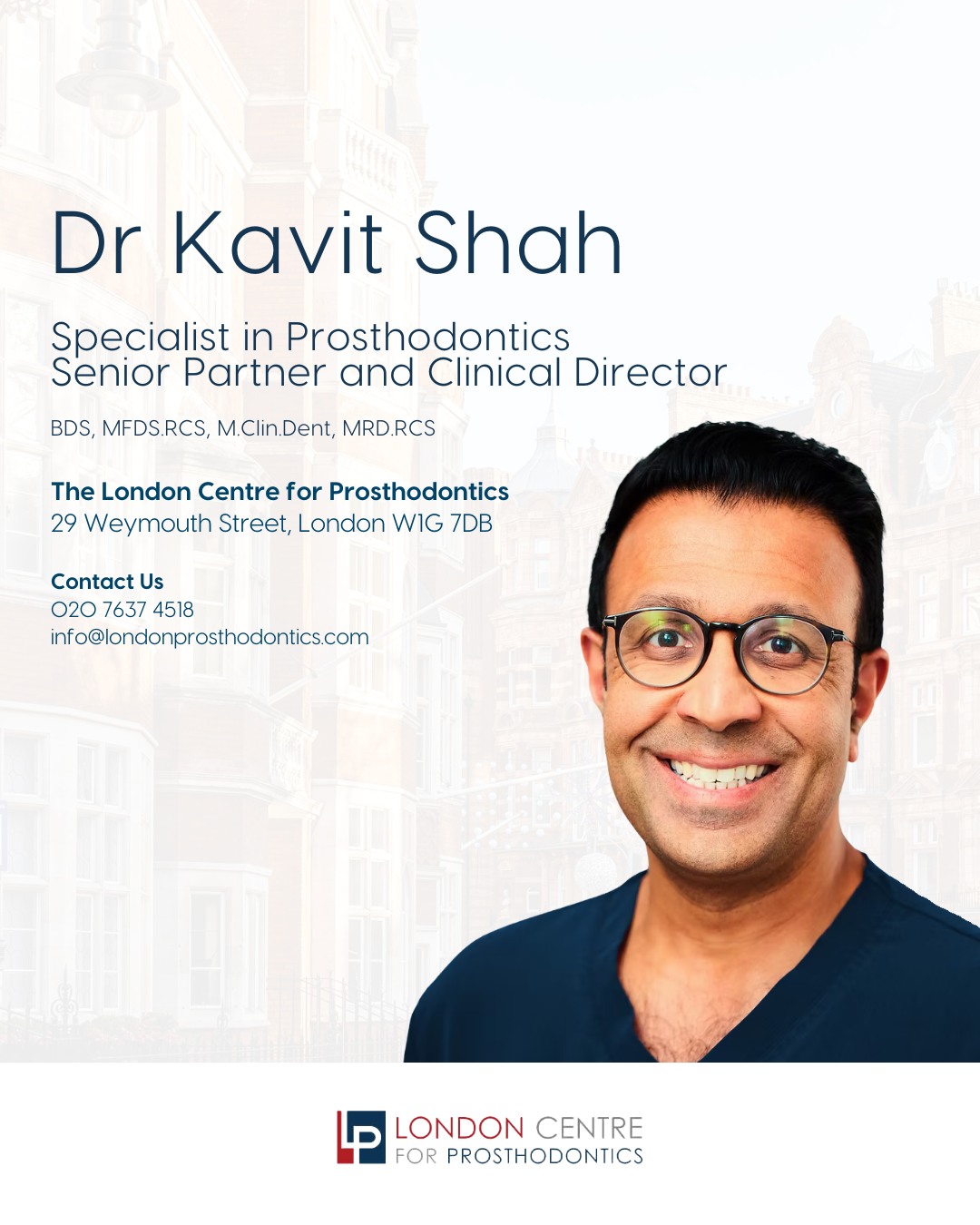 Meet Dr Kavit Shah 👋
Specialist in Prosthodontics
Senior Partner and Clinical Director at The London Centre for Prosthodontics
Dr. Shah graduated from Guy’s, King’s, and St Thomas’ School of Dentistry in 2002. Following his graduation, he worked in general dental practice and held posts at dental hospitals in Oral and Maxillofacial Surgery, Oral Medicine, and Restorative Dentistry. In 2005, after successfully gaining membership to the Faculty of Dental Surgery at the prestigious Royal College of Surgeons of England, he enrolled in a four-year Masters and Specialist Training Programme in Fixed and Removable Prosthodontics at the internationally acclaimed Eastman Dental Institute.
Get in touch with our team to book your appointment - we look forward to seeing you soon!
The London Centre For Prosthodontics
29 Weymouth Street
London, W1G 7DB
020 7637 4518
info@londonprosthodontics.com
Monday - Friday: 7:30am - 4:30pm
#MaryleboneDentist #LondonSmiles #HealthyTeethMarylebone #DentalCareLondon #SmileMakeover #MaryleboneOralHealth #LondonDentalExperts #CosmeticDentistry #TeethWhiteningMarylebone #EmergencyDentistLondon #MaryleboneOrthodontics #LondonDentalClinic #DentalCheckup #MaryleboneDentalCare #SmileTransformation
#LondonOralCare #MaryleboneDentalHealth #FamilyDentistLondon #TeethCleaningMarylebone #CosmeticDentistLondon #MaryleboneTeeth #LondonDentalHygiene#MaryleboneOrthodontist #OralWellnessLondon #PreventiveDentistry #MaryleboneDentalServices #LondonDentalSpecialists #MaryleboneHealthySmiles #LondonDentistry #AdvancedDentalCare