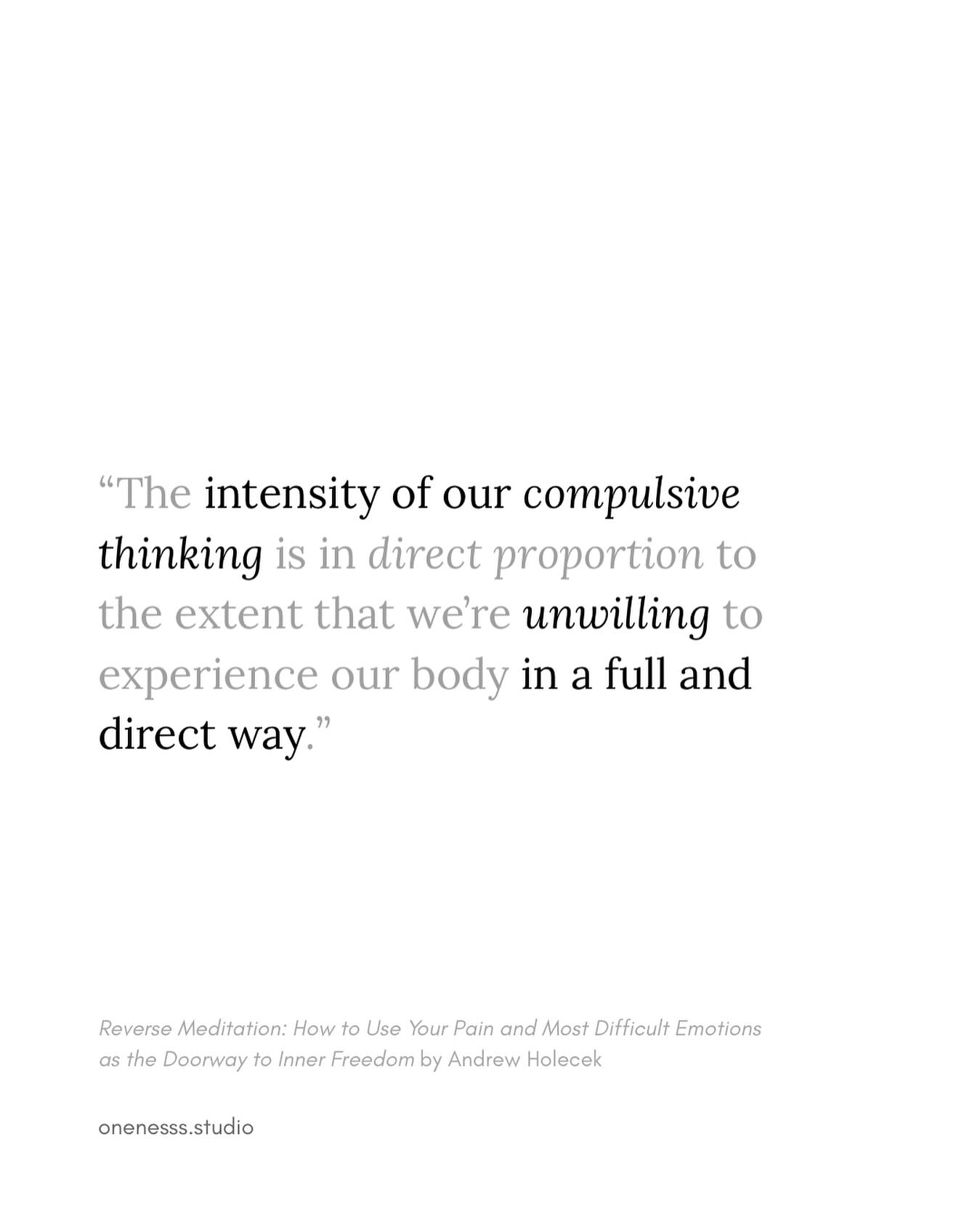 Compulsive thinking emphasizes speed, which prevents things from being fully expressed and experienced — see the previous post.
Reverse meditation is about reversing our habitual ways of thinking and doing, transforming and reconstructing the meaning of painful experiences. Note that it’s not an easy process — emotions will shift back and forth, so be patient, know it takes time, and don’t give up.
.
.
.
.
#spiritualawakening#spirituality#clearlightmind#buddhism#wisdom#solidity#liberation#consciousness#awareness##dreamyoga #emptiness #awakening #illusionofreality #seeingclearly #truenature #nothingness #beyondillusion #wakeup #impermanence #nonduality #lookdeeper #innerawakening #andrewholecek#spiritualawareness#onenesssstudio