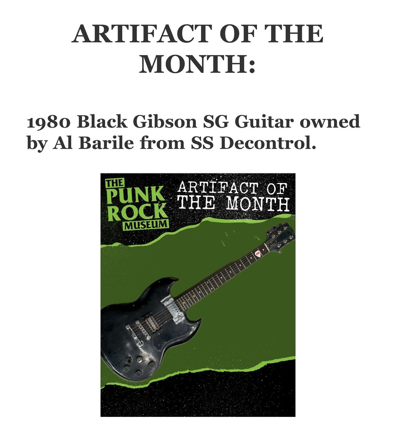 This month’s Artifact Of The Month at The Punk Rock Museum is the 1980 Black Gibson SG Guitar owned by Al Barile from SS Decontrol. “When I initially started, my first guitar was a Fender, but it didn’t have the thick, heavy
sound I was looking for, so I bought this 1980 Gibson SG, which I used for the first SS
Decontrol record ‘The Kids Will Have Their Say’. This guitar had been through some real
road wars until December of 1982, when SS Decontrol played with Bad Brains for one of
their famous ‘retirement shows’ at CBGB’s. During our last song that night, I jumped high, and when my body hit the stage, the guitar broke in two right at the base of the neck. I
remember going out to the van with Nancy after the show and feeling terrible that I failed to
protect the neck when coming down from the jump. Eventually, guitar luthier Alec
Geanoulis repaired and repainted it so you couldn’t even tell the neck had ever been
broken. The guitar was originally a natural firebrand walnut finish. In 1985, I sold my
Marshall amp and this Gibson SG to Bobby Frankenheim so that I could buy a Kawasaki 550
Jet Ski. Bobby had the guitar for more than thirty years, and then, in an awesome gesture,
decided to bring it back to me. It was unbelievably cool to be reunited with it again.” - Al Barile.