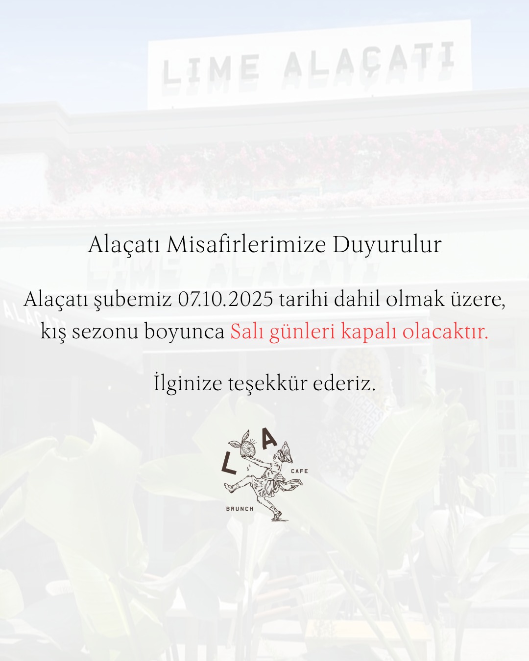 Sevgili Alaçatı misafirlerimiz;
Lime Alaçatı, Alaçatı şubemiz 07.10.2025 tarihi dahil olmak üzere, kış sezonu boyunca Salı günleri kapalı olacaktır.