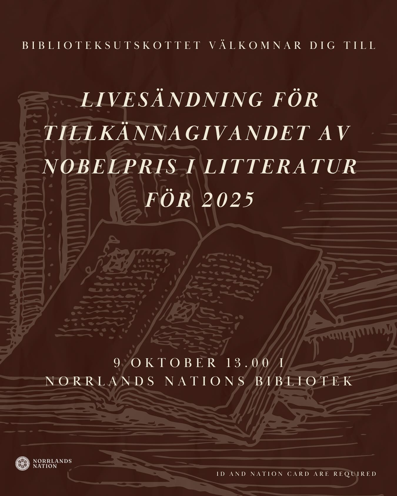 Norrlands nations bibliotek bjuder in till visning av livesändningen av tillkännagivandet av Nobelpriset i litteratur 2025!
Välkommen torsdagen den 9 oktober till bibliotekets läsesal för att följa det spännande ögonblicket när årets Nobelpristagare i litteratur tillkännages. Sändningen börjar kl. 13.00, men vi öppnar dörrarna redan kl. 12.30.
Ta chansen att uppleva en av årets mest betydelsefulla litterära händelse tillsammans med andra litteraturintresserade. Det kommer finnas fika och förfriskningar att köpa!
Vi ser fram emot att se dig där!
Datum: Torsdagen den 9 oktober
Tid: Start kl. 12.30, tillkännagivande kl. 13.00
Plats: Norrlands nations bibliotek, läsesalen
ID och nationskort krävs.
—-
Norrlands Nation Library invites you to watch the live broadcast of the announcement of the 2025 Nobel Prize in Literature!
Join us on Thursday, October 9th, in the library’s reading room to witness the exciting moment when this year’s Nobel Laureate in Literature is revealed. The broadcast begins at 1:00 PM, but the event starts at 12:30 PM.
Don’t miss the opportunity to experience one of the year’s most significant literary events together with fellow literature enthusiasts. You’ll be able to buy fika and beverages at the event!
We look forward to seeing you there!
Date: Thursday, October 9th
Time: Event starts at 12:30 PM, announcement at 1:00 PM
Location: Norrlands nation Library, Reading Room
ID and nation card are required.