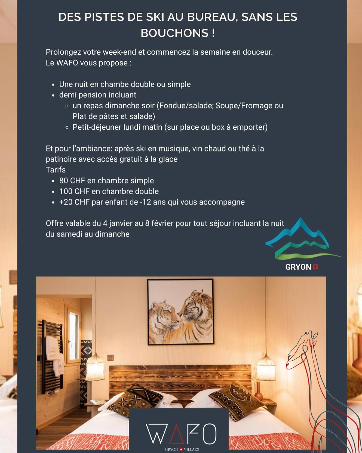 🎿 Des pistes de ski au bureau sans les bouchons !
Prolonge ton week-end et commence la semaine tout en douceur au WAFO à Gryon ❄️
Au programme :
🏔️ 1 nuit en chambre simple ou double
🍽️ Demi-pension avec un délicieux dîner du dimanche soir (fondue, soupe/fromage ou plat de pâtes)
🥐 Petit-déjeuner du lundi matin — sur place ou à emporter
🎶 Ambiance après-ski avec musique, vin chaud ou thé à la patinoire, et accès gratuit à la glace !
💰 80 CHF en chambre simple
💰 100 CHF en chambre double
👧 +20 CHF par enfant de moins de 12 ans
📅 Offre valable du 4 janvier au 8 février
Pour tout séjour incluant la nuit du samedi au dimanche.
🦒 Réserve vite ton escapade cocooning au cœur des montagnes :
📞 +41 79 441 59 00
📧 management@wafohotel.com