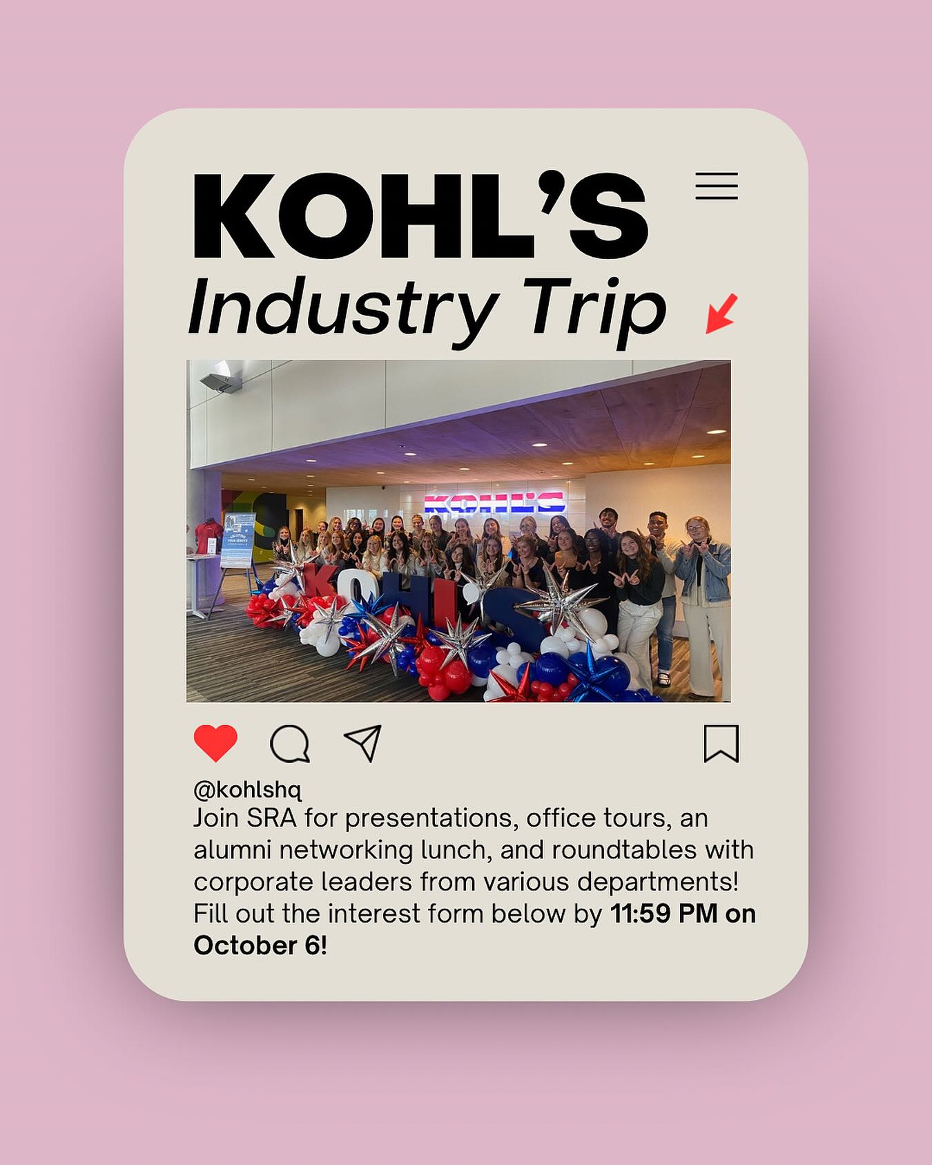 INDUSTRY TRIP ALERT 🗣️
SRA will be heading to Kohl’s Headquarters on Wednesday November 12th. We will be there from 9am to 1pm. The agenda for the day includes coffee and breakfast, presentations on Kohl’s and their job opportunities, roundtables with corporate leaders from different departments, office tours and an alumni networking lunch!
Please fill out the interest form ASAP! This is not a commitment survey, but if you are interested and/or know you will want to go, please indicate so on this form, for planning purposes!!
