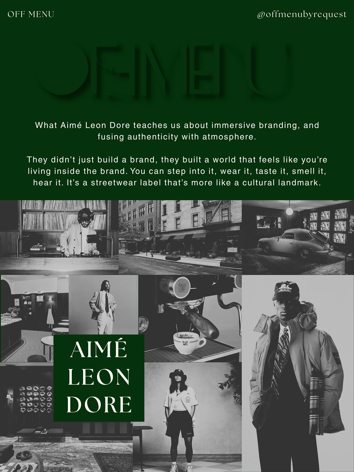 Aimé Leon Dore has cracked the code on immersive branding. They’ve built a world that feels lived in through the clothes, the café, the playlists, the atmosphere. It’s not just a brand, it’s a feeling. Every detail tells the story: curated, consistent, intentional. That’s how you make people belong to your brand, not just buy from it.
Takeaway for brands of any size:
➕Create a brand universe. Don’t just sell a product or service, sell a feeling and a point of view.
➕Make your brand sensory. What does your brand sound like, smell like, feel like (online or IRL)?
Collaborate with intention. Every partnership should expand your world, not dilute it.
➕Use scarcity strategically. In a world of endless choice, what’s limited becomes loved.
➕Build for a mindset, not a market. Define the consumer mindset you serve, your people will find you.
➕Stay consistent. Cohesion across every touchpoint builds trust, credibility, and loyalty.
“The Aimé Leon Dore experience from in-store, online, and to in feed has always been inspiring to me creatively. It’s a masterclass in immersive branding. They’ve created such a cohesive, sensory, emotionally resonant brand world that people want to step into it: physically (in-store, café) and psychologically (through aesthetics, tone, content). You don’t need a flagship store to do it, you can start with consistency, a story, and sensory cues across every touchpoint.”
— SJF, Founder, OFF MENU