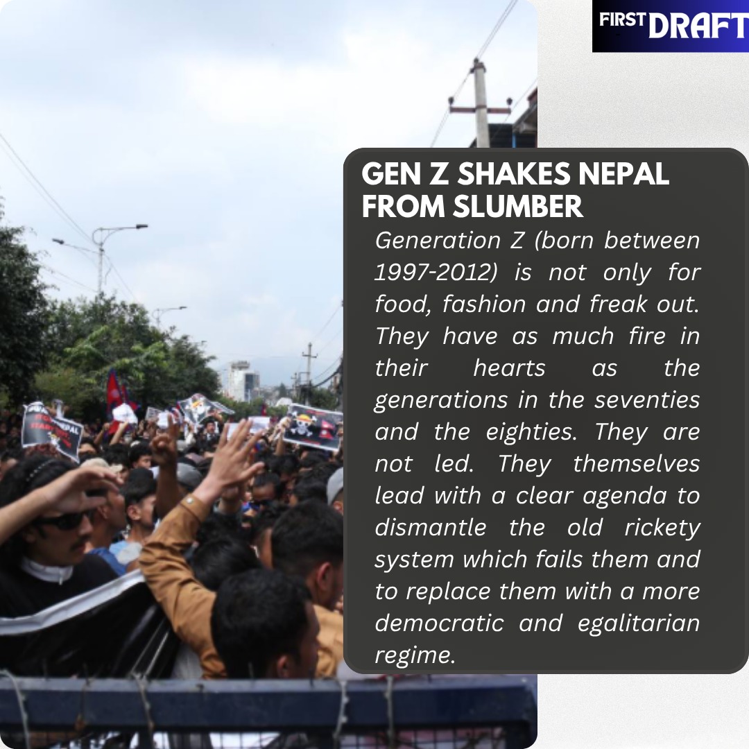 FIRST DRAFT | IN the Magazine
Gen Z shakes Nepal from slumber
Generation Z (born between 1997-2012) is not only for food, fashion and freak out. They have as much fire in their hearts as the generations in the seventies and the eighties. They are not led. They themselves lead with a clear agenda to dismantle the old rickety system which fails them and to replace them with a more democratic and egalitarian regime. The Nepalese polity with the same set of leaders running the show with permutations and combinations over the past 30 decades pilfering the public money crumbled like a house of cards in the two-day tectonic shift.Democracy across the nations has failed this generation. Unemployment, no job security, stark inequality and the use of violence to silence the dissent voices had left no way out for the youth of Nepal except to throw out the corrupt and self-seeking regime to bring in sanity. #Nepal #GENZ #kpsharmaoliresigns
To Read More www.firstdraftmag.co.in/post/gen-z-shakes-nepal-from-slumber