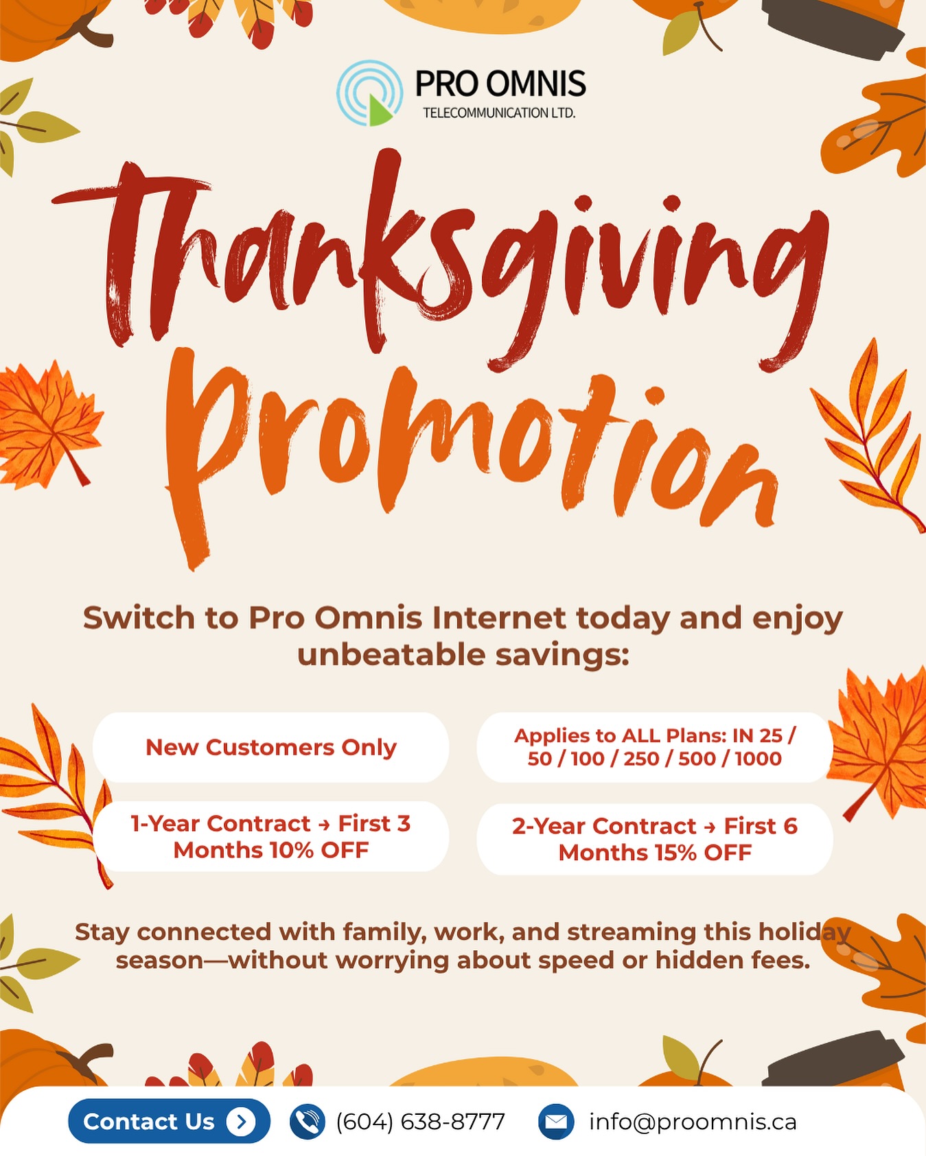 🍂 Give Thanks with Faster Internet! 🍂
This Thanksgiving, we’re serving up savings you’ll be thankful for.
📶 Sign up for any Internet Plan and enjoy:
✨ 1-Year Contract – First 3 Months 10% OFF
✨ 2-Year Contract – First 6 Months 15% OFF
✨ Available on ALL Plans (IN 25 / 50 / 100 / 250 / 500 / 1000)
Stay connected with family, work, and streaming this holiday season—without worrying about speed or hidden fees. 🦃🍁
📍 Visit us in Burnaby or sign up online: www.proomnistelecom.ca
📞 604-638-8777
#ThanksgivingPromo #ProOmnisInternet #BurnabyInternet #CanadaDeals #HolidaySavings #StayConnected