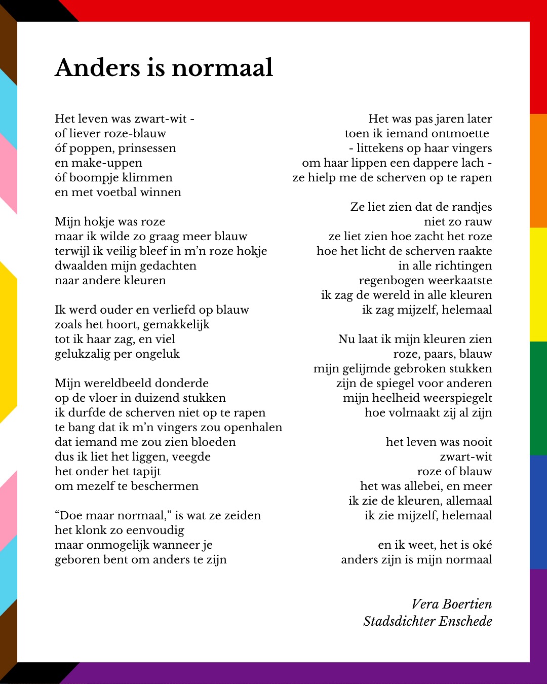 In Enschede kwam ik thuis bij mezelf, als bi-vrouw. Met een beetje hulp van de vrienden die ik heb gemaakt bij @jsvexaltio.
Deze Regenboogdagen zijn een mooi moment om daar bij stil te staan, want het is echt niet altijd vanzelfsprekend om jezelf te kunnen zijn. Een groot applaus dus voor iedereen die zorgt dat Enschede ook in het echt een regenboogstad is - en niet alleen op papier.
Met dit gedicht laat ik mijn kleuren zien. ❤️🏳️🌈
🌈🌈🌈
Het leven was zwart-wit -
of liever roze-blauw
óf poppen, prinsessen en make-uppen
óf boompje klimmen en met voetbal winnen
Mijn hokje was roze
maar ik wilde zo graag meer blauw
terwijl ik veilig bleef in m’n roze hokje
dwaalden mijn gedachten naar andere kleuren
Ik werd ouder en verliefd op blauw
zoals het hoort, gemakkelijk
tot ik haar zag, en viel
gelukzalig per ongeluk
Mijn wereldbeeld donderde
op de vloer in duizend stukken
ik durfde de scherven niet op te rapen
te bang dat ik m’n vingers zou openhalen
dat iemand me zou zien bloeden
dus ik liet het liggen, veegde
het onder het tapijt
om mezelf te beschermen
“Doe maar normaal,” is wat ze zeiden
het klonk zo eenvoudig
maar onmogelijk wanneer je
geboren bent om anders te zijn
Het was pas jaren later
toen ik iemand ontmoette
- littekens op haar vingers
om haar lippen een dappere lach -
ze hielp me de scherven op te rapen
Ze liet zien dat de randjes niet zo rauw
ze liet zien hoe zacht het roze
hoe het licht de scherven raakte
in alle richtingen regenbogen weerkaatste
ik zag de wereld in alle kleuren
ik zag mijzelf, helemaal
Nu laat ik mijn kleuren zien
roze, paars, blauw
mijn gelijmde gebroken stukken
zijn de spiegel voor anderen
mijn heelheid weerspiegelt
hoe volmaakt zij al zijn
het leven was nooit zwart-wit
roze of blauw
het was allebei, en meer
ik zie de kleuren, allemaal
ik zie mijzelf, helemaal
en ik weet, het is oké
anders zijn is mijn normaal
🌈🌈🌈
#stadsdichter #regenboogdagen #regenboogontbijt @gemeente_enschede @regenboogdagen_enschede @stonewallenschede @thinkwithpride_ut @thinkwithpride_saxion