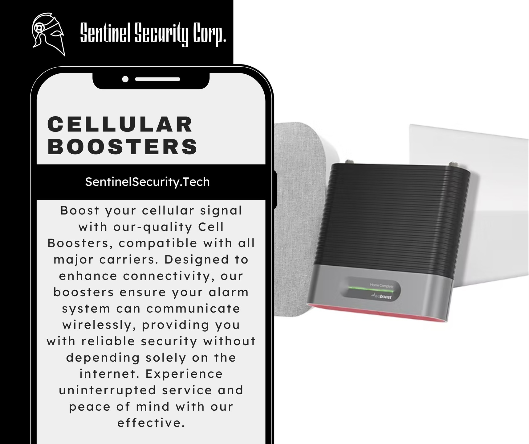 Cellular Boosters:
Boost your cellular signal with our-quality Cell Boosters, compatible with all major carriers. Designed to enhance connectivity, our boosters ensure your alarm system can communicate wirelessly, providing you with reliable security without depending solely on the internet. Experience uninterrupted service and peace of mind with our effective.
If you're interested in keeping your home or business safe and secure contact us today by visiting our website : sentinelsecurity.tech
#homesecurity #securitysystem #security #smarthome #surveillance #securitycamera #accesscontrol #securitycameras #technology #safety #camera #home #alarm #smartlock #alarmsystem #smarthometechnology #longisland #smallbusiness #businessowner #commercial #residential