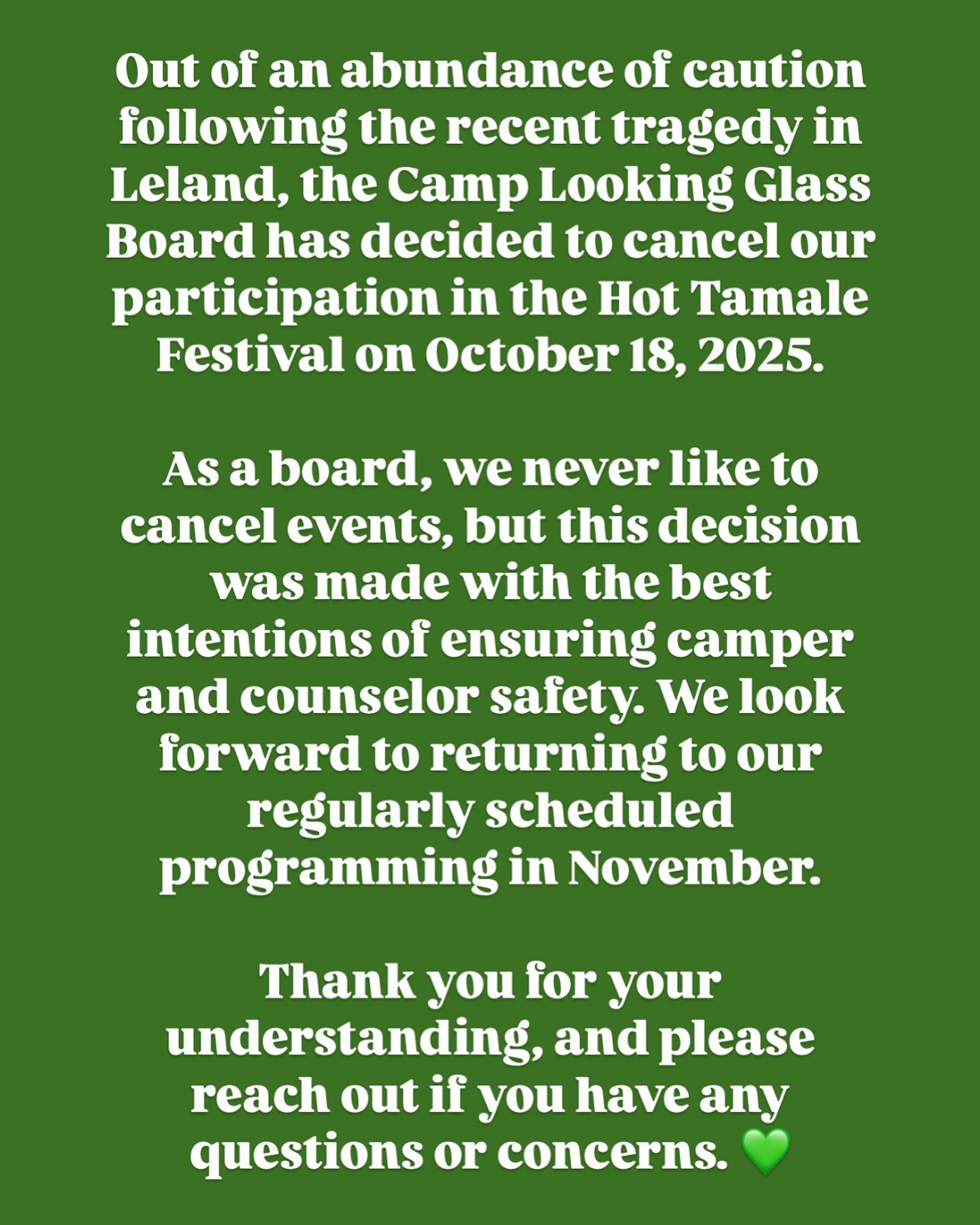 Out of an abundance of caution following the recent tragedy in Leland, the Camp Looking Glass Board has decided to cancel our participation in the Hot Tamale Festival on October 18, 2025.
As a board, we never like to cancel events, but this decision was made with the best intentions of ensuring camper and counselor safety. We look forward to returning to our regularly scheduled programming in November.
Thank you for your understanding, and please reach out if you have any questions or concerns. 💚