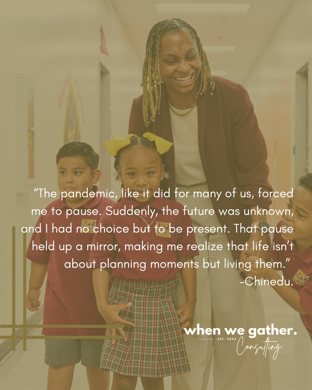 I'm an exceptional planner. I can set vision and inspire people, teams and communities to meet a goal and ensure we have all the detailed steps to get there. I make sure we get to the finish line.
When I reflect on my leadership early in my career, so much of it feels fuzzy. I spent so much time in the future that I was never truly present.
Do I remember the special night our team increased student performance by X%? No. I was already thinking about next year's priorities. Do I remember the special moments of the first day of school? Not really. I was too busy planning every minute of the next day.
The pandemic, like it did for many of us, forced me to pause. Suddenly, the future was unknown, and I had no choice but to be present. That pause held up a mirror, making me realize that life isn’t about planning moments but about living them.
When I co-founded When We Gather Consulting, I wanted to ensure that Black women had the space to not only plan for their futures but also be fully present in their lives. Our mission is about healing, reflection, and intentional living. Creating moments of joy, not just as outcomes but as experiences in the now. This shift from constant planning to embracing wholeness is what drives the work we do for and with Black women every day.
-Chinedu