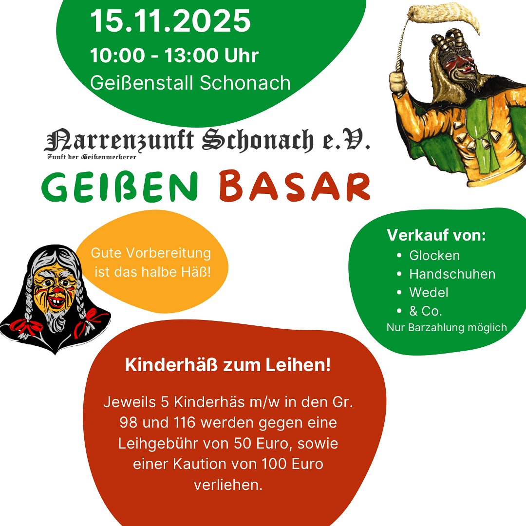 Dieses Wochenende am 15. November 2025 findet von 10:00 bis 13:00 Uhr wieder unser Geißen-Basar im Geißenstall statt!
Es erwartet euch:
🔔 Verkauf von Glocken, Handschuhen, Wedel und Co. Durch unsere Zeugwarte (nur Barzahlung möglich)
🎨 Malen & Basteln für die Kleinen organisiert von den Kindsmägden
Besonders interessant, wir bieten wieder die zunfteigenen Kinderhäs zum Leihen (Größen 98 und 116, je 5 Stück für m/w) gegen eine Leihgebühr von 50 Euro und eine Kaution von 100 Euro an. Eine super Gelegenheit für den Nachwuchs in die Schonacher Fasnet reinzuschnuppern.
Selbstverständlich könnt gerne eure (Kinder-) Masken und Häß privat zum Verkauf oder Tausch anbieten.
Wir freuen uns auf euch,
eure Narrenzunft Schonach.