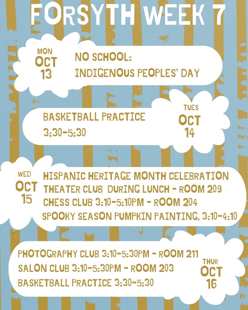Hey Forsyth! Get ready for week 7! This week there will be no school on Monday in observance of Indigenous people's day. Tuesday, there is basketball practice after school. On Wednesday, we will meet at "The T" during 6th period for a Hispanic Heritage Celebration. Also on Wednesday will be a Theatre Club meeting during lunch, as well as Chess Club and Pumpkin painting after school. After school on Thursday there is basketball practice, and The Salon Club and Photography clubs will be meeting as well.
#Week7 #forsyth #forsythsatelliteacademy #fsa #noschool #indigenouspeoplesday #basketballpractice #afterschoolclubs #hispanicheritage #theatreclub #chessclub #pumpkinpainting #photographyclub #salonclub #highschool #nyc #nychighschools #transferschools #alternativeschools #experientiallearning #schoolisfun