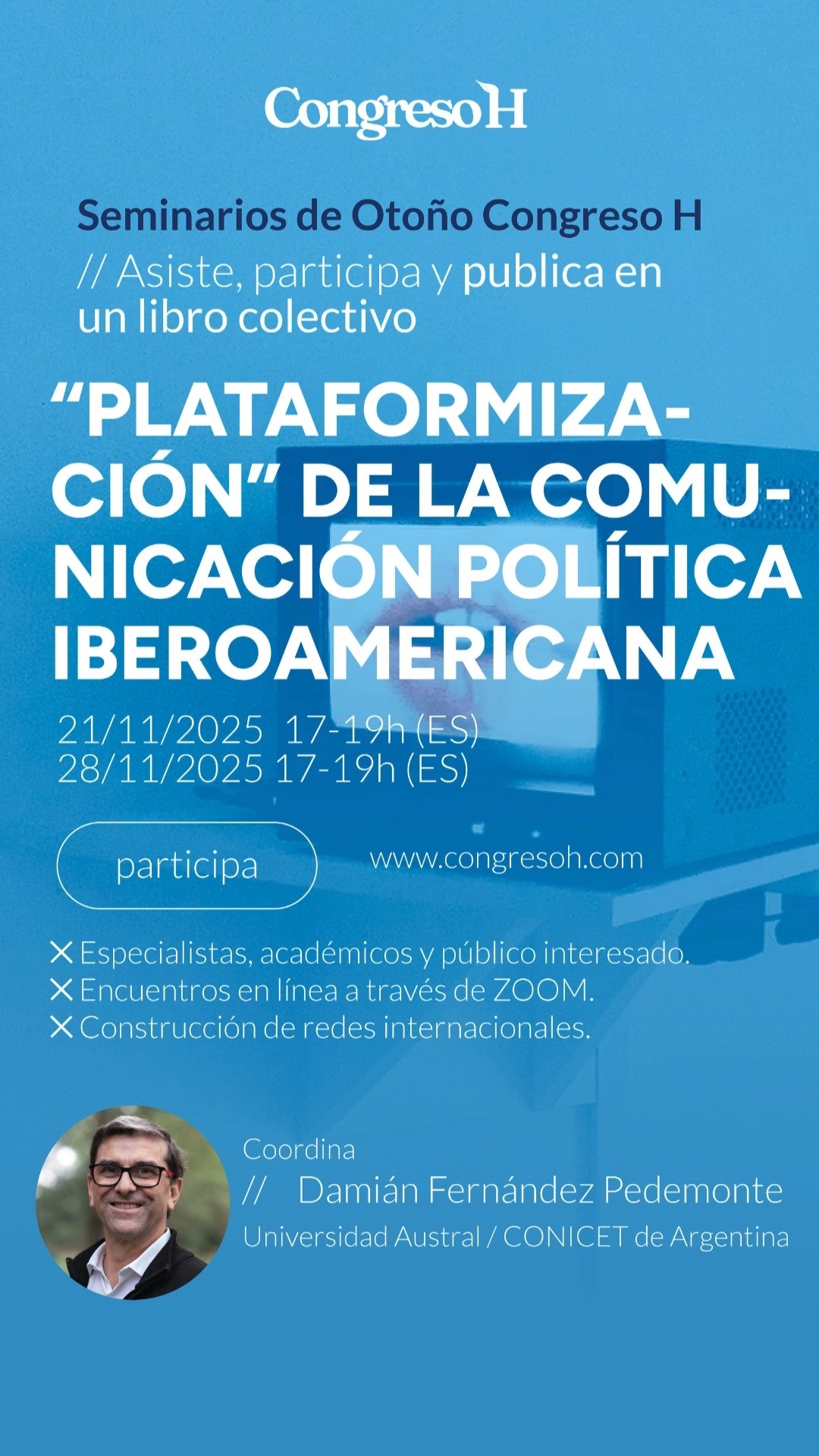 La plataformización de la comunicación política iberoamericana actual. Fechas: 21 y 28 de noviembre · 19:00–21:00 (hora Madrid). Coordina:@pedemonted (@univaustral ). Este seminario propone examinar las transformaciones del discurso político iberoamericano en el contexto de la digitalización y la plataformización. Se analizarán casos recientes de comunicación política y electoral en redes sociales, los nuevos formatos de interacción y los desafíos éticos que plantea la mediatización del poder.