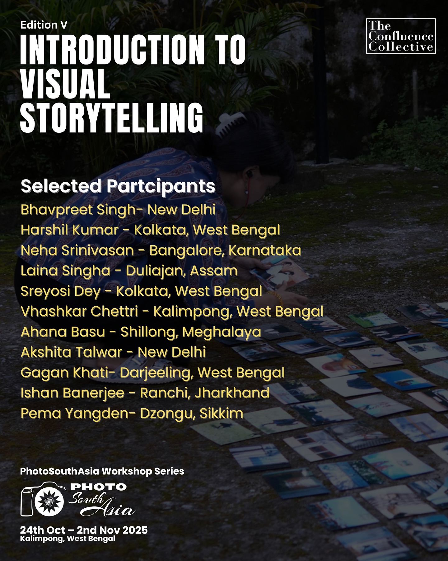 We are excited to announce the final selected participants for the 5th edition of the Visual Storytelling Workshop, supported by @photosouthasia Photo SouthAsia.
Selected Participants:
Bhavpreet Singh – New Delhi @_bhav
Harshil Kumar – Kolkata, West Bengal @harshil_kumar_08
Neha Srinivasan – Bangalore, Karnataka
Laina Singha – Duliajan, Assam @lainasingha
Sreyosi Dey – Kolkata, West Bengal @sreyontherun
Vhashkar Chettri – Kalimpong, West Bengal @v_chettri9photography
Ahana Basu – Shillong, Meghalaya @_ahanabasu_
Akshita Talwar – New Delhi @talwar_akshita
Gagan Khati – Darjeeling, West Bengal @infidel.mind
Ishan Banerjee – Ranchi, Jharkhand @ishan.indrajeet
Pema Yangden – Dzongu, Sikkim @pema_yangden_aramoo_lepcha
We look forward to seeing the powerful stories each of you will bring to life through this journey!