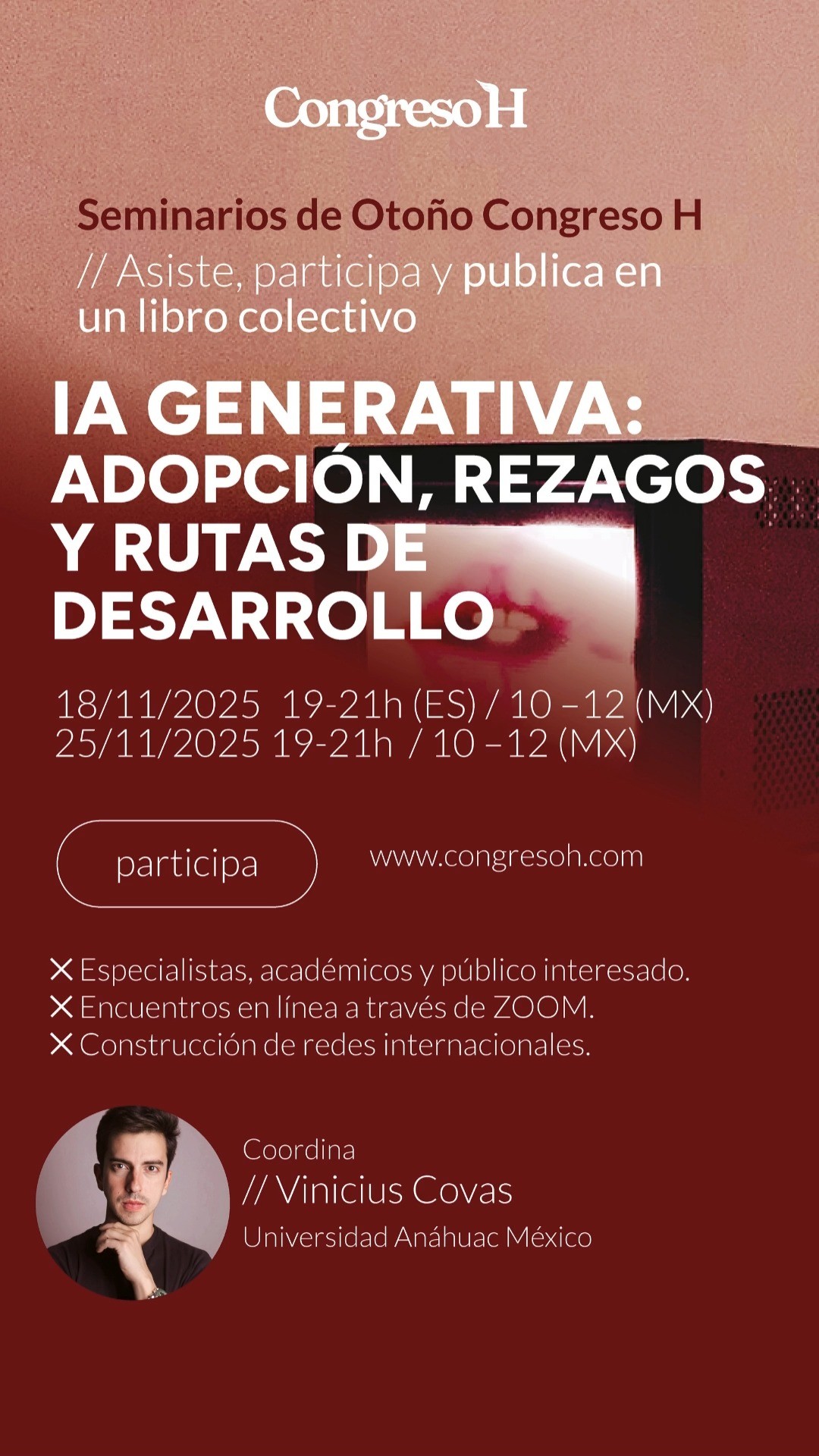 Inteligencia Artificial Generativa: adopción, rezagos y rutas de desarrollo. Fechas: 18 y 25 de noviembre · 17:00–19:00 (hora Madrid). Coordina: Vinicius Covas Alves @viniciuscovas , Universidad Anáhuac México ( @uanahuacsur ). Este seminario aborda la inteligencia artificial generativa como una nueva infraestructura de trabajo intelectual y creativo. A partir de casos reales, se discutirán las condiciones de adopción sostenible, las brechas de talento y gobernanza, y los criterios éticos para evaluar calidad informativa, trazabilidad y sesgos. El resultado será un informe de horizonte interdisciplinar que alimentará el libro colectivo del Congreso H 2026.