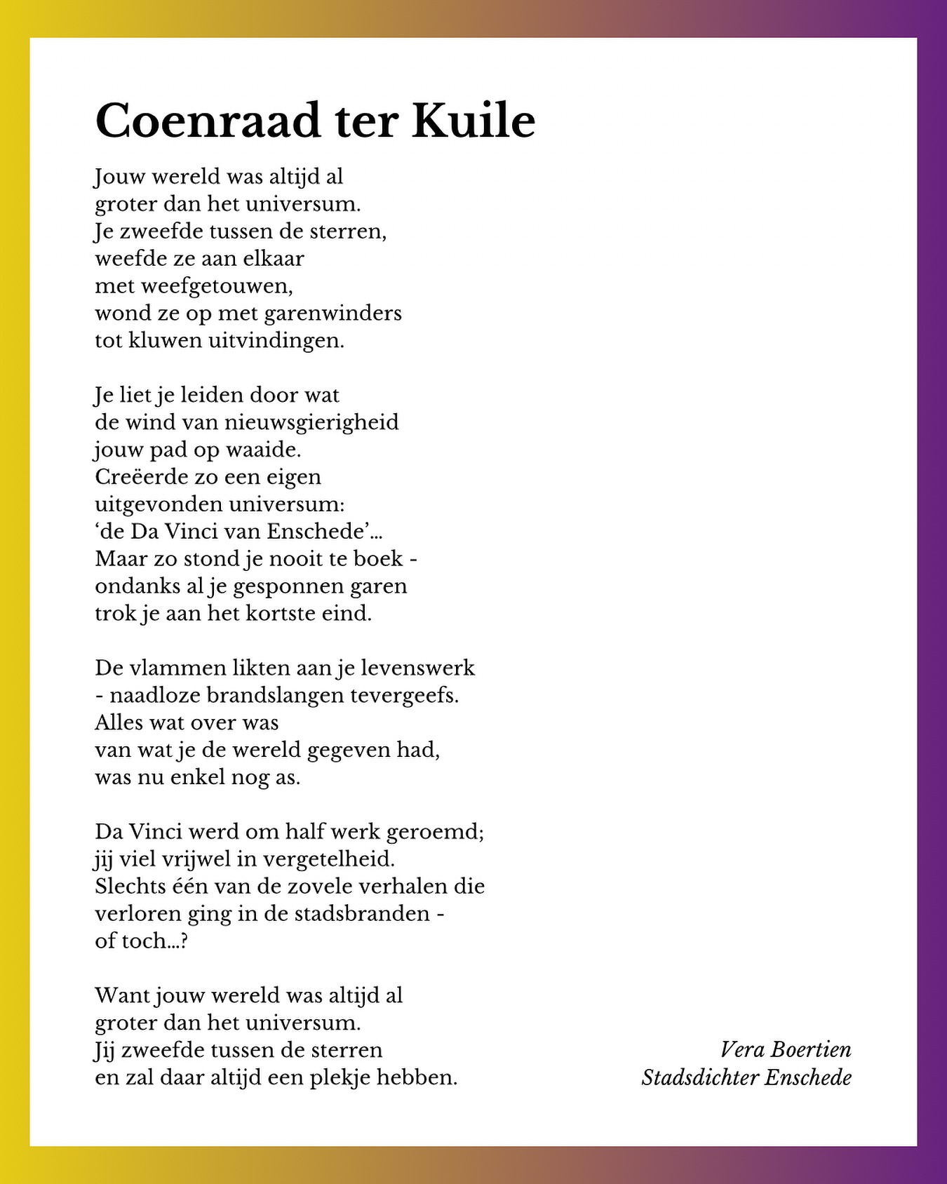 Tijdens het Weekend van de Wetenschap was ik met mijn gezin bij de @museumfabriek. De dame aan de kassa herkende me (tot groot genoegen van mijn man) en vroeg met een knipoog of ik een gedicht ging schrijven over m’n bezoek. 😉
Op die dag was er voor de kinderen ook een voorstelling over Coenraad ter Kuile - de Da Vinci van Enschede - wiens werk bijna volledig is vergaan in de stadsbrand. En ja, zo’n verhaal doet natuurlijk iets met een dichter. 😅
Toch maar even in de pen geklommen. Voor Coenraad.
En die mevrouw van de Museumfabriek. 😂❤️
⏳⏳⏳
Jouw wereld was altijd al
groter dan het universum.
Je zweefde tussen de sterren,
weefde ze aan elkaar
met weefgetouwen,
wond ze op met garenwinders
tot kluwen uitvindingen.
Je liet je leiden door wat
de wind van nieuwsgierigheid
jouw pad op waaide.
Creëerde zo een eigen
uitgevonden universum:
‘de Da Vinci van Enschede’…
Maar zo stond je nooit te boek -
ondanks al je gesponnen garen
trok je aan het kortste eind.
De vlammen likten aan je levenswerk
- naadloze brandslangen tevergeefs.
Alles wat over was
van wat je de wereld gegeven had,
was nu enkel nog as.
Da Vinci werd om half werk geroemd;
jij viel vrijwel in vergetelheid.
Slechts één van de zovele verhalen die
verloren ging in de stadsbranden -
of toch…?
Want jouw wereld was altijd al
groter dan het universum.
Jij zweefde tussen de sterren
en zal daar altijd een plekje hebben.
⏳⏳⏳
#stadsdichter #stadsdichterenschede #coenraadterkuile #museumfabriek #gedicht