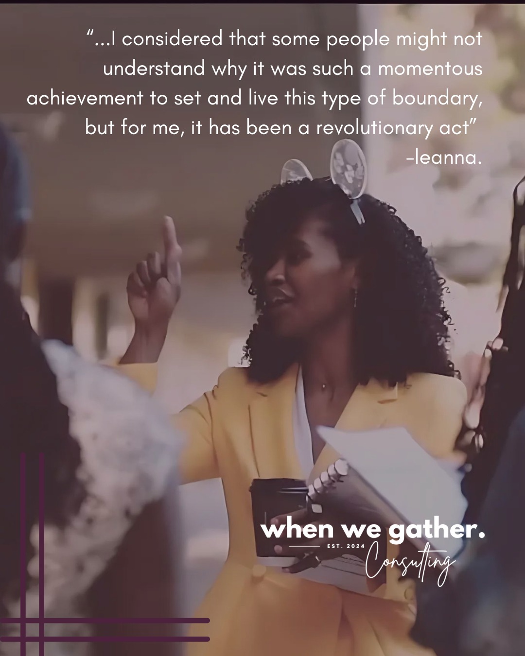 "...my non-negotiables are to make sure that I eat and comb my hair... "
In every single space I have ever led, I have given nearly every inch of myself towards what I view as freedom work with our children and the people. Until recently, I never thought there was a problem with centering them and their needs, no matter the cost. There were many days that turned into weeks, that eventually became months and years where I would not even notice that I was barely eating. I was coaching others to make sure they included themselves in the long list of people to care for, while simultaneously spending very little energy on the ways I needed to center myself.
It does not need to be this way.
When I imagine a reality for Black women where we can show up in professional spaces as our whole, healthy selves; I see a work space that includes prioritizing wellness, liberatory process, and community, that is why I co-founded When We Gather Consulting. I know that organizational leaders can value both urgency and humanity. We can give voice to examples of empathy, collaborative decision-making, leveraging what is working, as well as allowing for space to feel, and just be.
-leanna