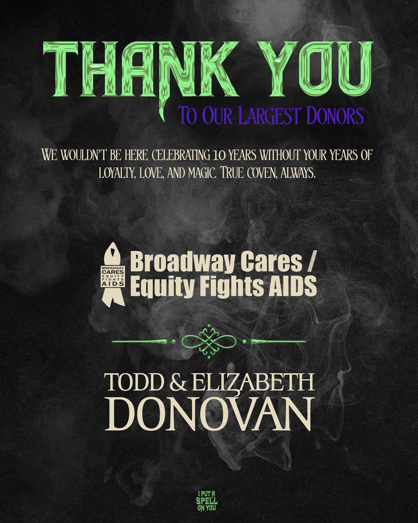 All of our sponsors for #IPASOY10 have truly bewitched our hearts — but our coven would not be as powerful without these two incredibly generous leaders.
Our leading sponsors, Broadway Cares/Equity Fights AIDS and Todd & Elizabeth Donovan, have been a vital force in the heartbeat of this show for years. We love you, we thank you, and we absolutely would not be here without you.
We can’t wait to celebrate #The10thAnniversary with you TONIGHT! 💜