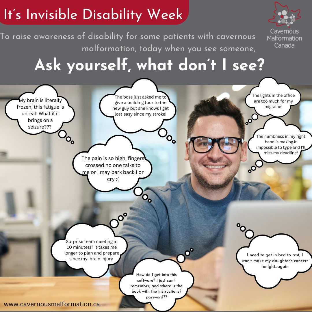 It's Invisible Disability Week! We encourage everyone to look beyond what our eyes can see when we encounter another person.
Ask yourself "what don't I see?"
We know that around 20-50% of patients with a cavernous malformation (CM) don't experience symptoms. For those that do, they can be varied and personal to their unique CM experience. At times they may be visible to others and many times, they are not.
Let's bring attention to invisible disability for our community and for all those that live with disability.
Instead of making assumptions, judging each other or inadvertently negatively impacting anyone let's choose to listen, understand, and accept.
#cavernousmalformation #cavernoma #invisibledisability #stroke #abi #seizures #braininjury