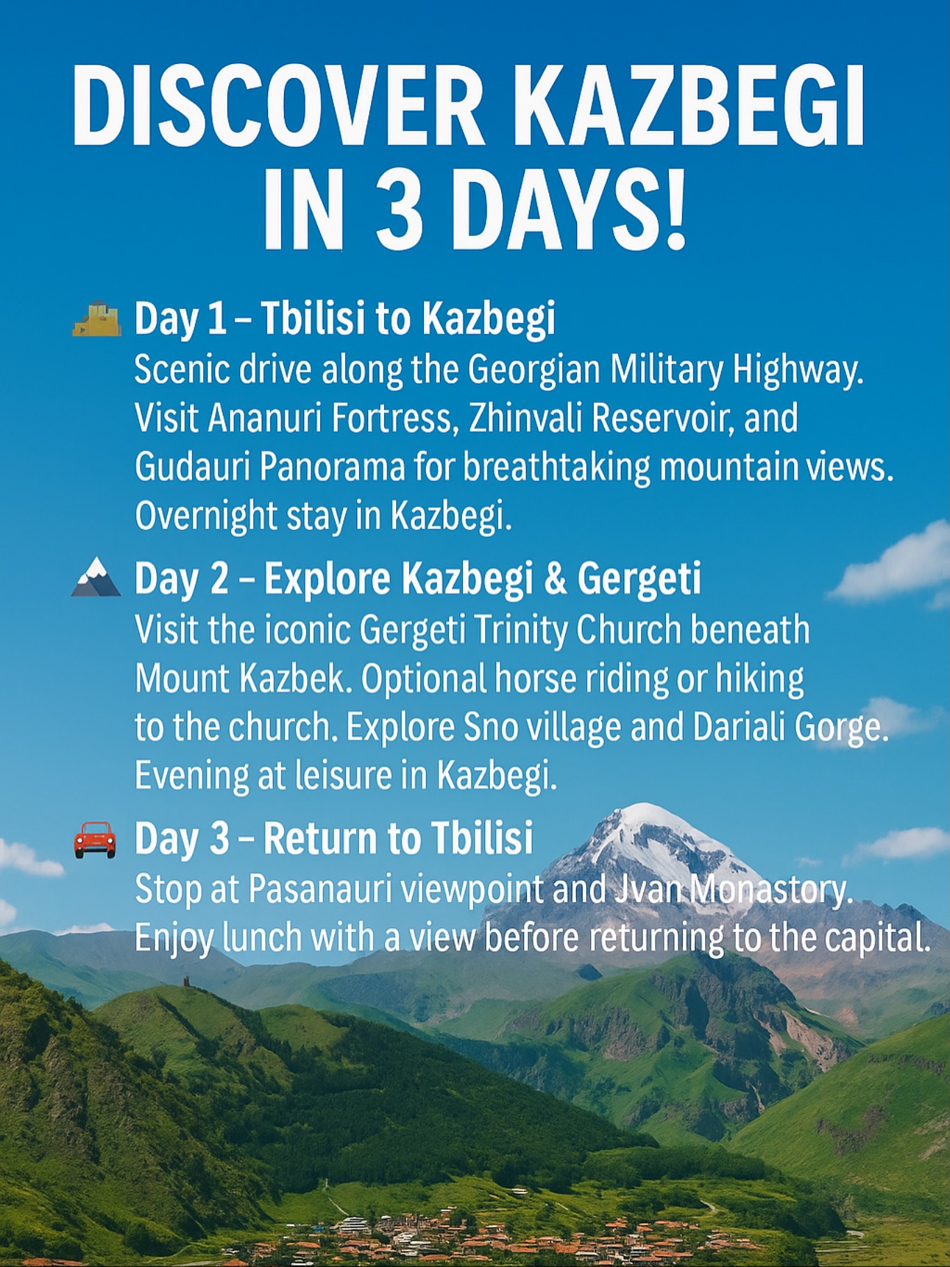💫 DISCOVER KAZBEGI IN 3 DAYS! 💫
Escape the city and explore the stunning beauty of the Georgian mountains!
A perfect 3-day private tour from Tbilisi to Kazbegi — full of breathtaking views, ancient fortresses, and unforgettable experiences.
🏰 Day 1 – Tbilisi ➜ Kazbegi
Drive along the Georgian Military Highway.
Visit Ananuri Fortress, Zhinvali Reservoir, and Gudauri Panorama.
⛰️ Day 2 – Explore Kazbegi & Gergeti
Hike or ride to the legendary Gergeti Trinity Church, visit Sno village and Dariali Gorge.
🚘 Day 3 – Return to Tbilisi
Enjoy mountain views, local food, and cozy stops before heading back to the capital.
✨ Private tours • Comfortable transfers • Local guides • Unforgettable mountain memories
📍Book your adventure now and experience the real soul of Georgia!
⸻
#Kazbegi #GeorgiaTravel #DiscoverGeorgia #TravelGeorgia #KazbegiTour #TbilisiToKazbegi #Gudauri #GergetiTrinity #CaucasusMountains #VisitGeorgia #TravelWithUs #AdventureGeorgia #PrivateTourGeorgia #MountKazbek #ExploreGeorgia #WanderlustGeorgia #TravelCouples #LuxuryTourGeorgia #Stepantsminda #TravelInStyle #NatureLoversGeorgia #UnforgettableGeorgia