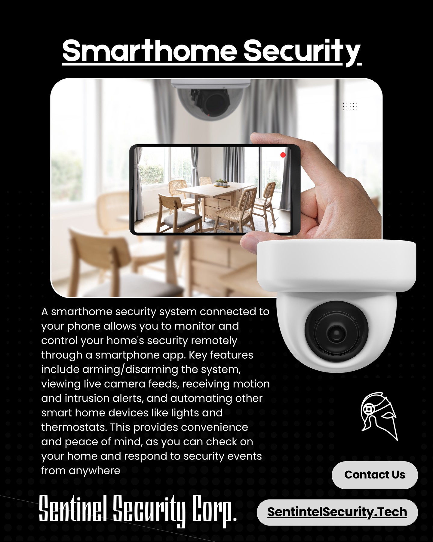 Smarthome Security
A smarthome security system connected to your phone allows you to monitor and control your home's security remotely through a smartphone app. Key features include arming/disarming the system, viewing live camera feeds, receiving motion and intrusion alerts, and automating other smart home devices like lights and thermostats. This provides convenience and peace of mind, as you can check on your home and respond to security events from anywhere
If you're interested in keeping your home or business safe and secure contact us today by visiting our website : sentinelsecurity.tech
#homesecurity #securitysystem #security #smarthome #surveillance #securitycamera #accesscontrol #securitycameras #technology #safety #camera #home #alarm #smartlock #alarmsystem #smarthometechnology #longisland #smallbusiness #businessowner #commercial #residential