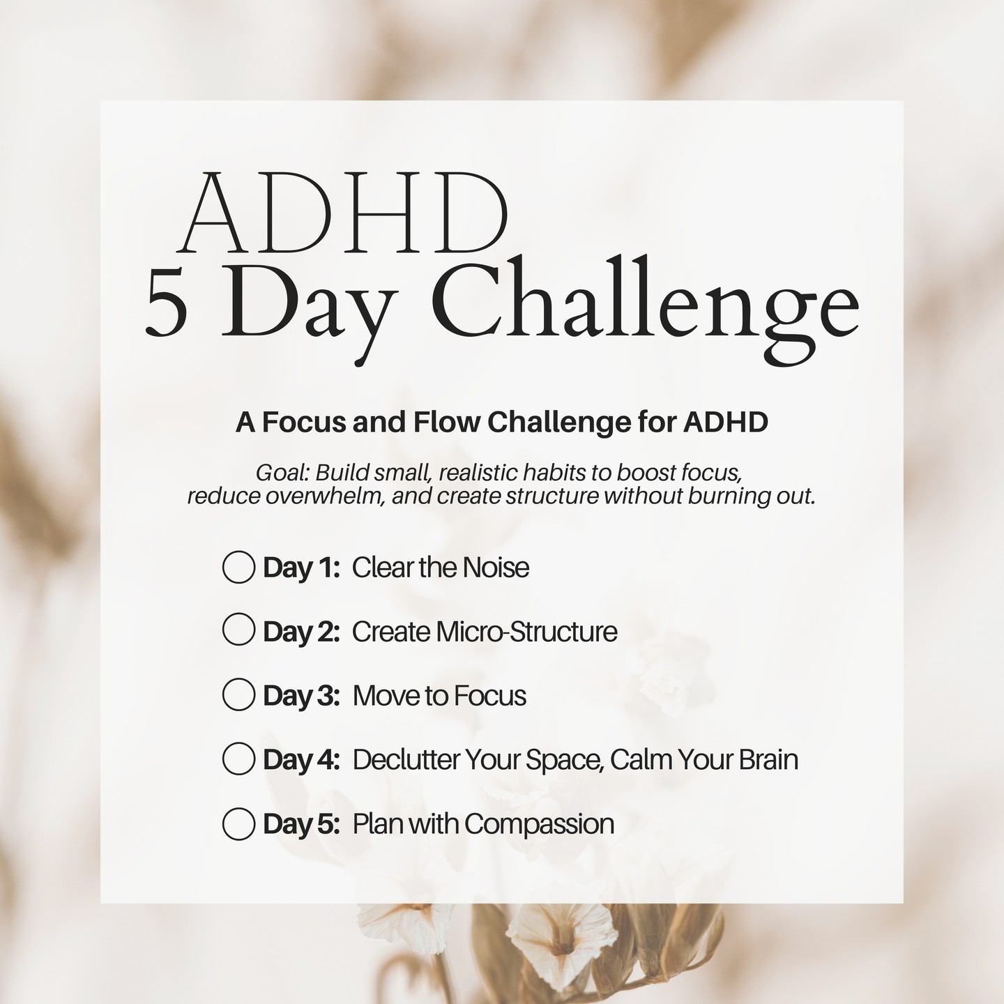 The 5-Day Focus and Flow Challenge is designed to help individuals with ADHD build small, meaningful habits that improve focus, reduce overwhelm, and create gentle structure. On Day 1, start by clearing the noise through a simple “brain dump.” Write down everything on your mind and choose just one thing to focus on for the day. Day 2 is about creating micro-structure. Set three small, achievable goals for your morning, midday, and evening, celebrating each win along the way. On Day 3, add movement to boost focus. A quick walk or stretch before starting a task can make a big difference in energy and attention. Day 4 focuses on decluttering your space to calm your brain. Choose one small area, set a 10 minute timer, and tidy it up. Finally, on Day 5, plan with compassion. Reflect on what worked and what didn’t throughout the week, and choose one new habit to carry forward. This challenge is meant to be flexible, forgiving, and empowering. It helps ADHD minds find rhythm and confidence one small step at a time.