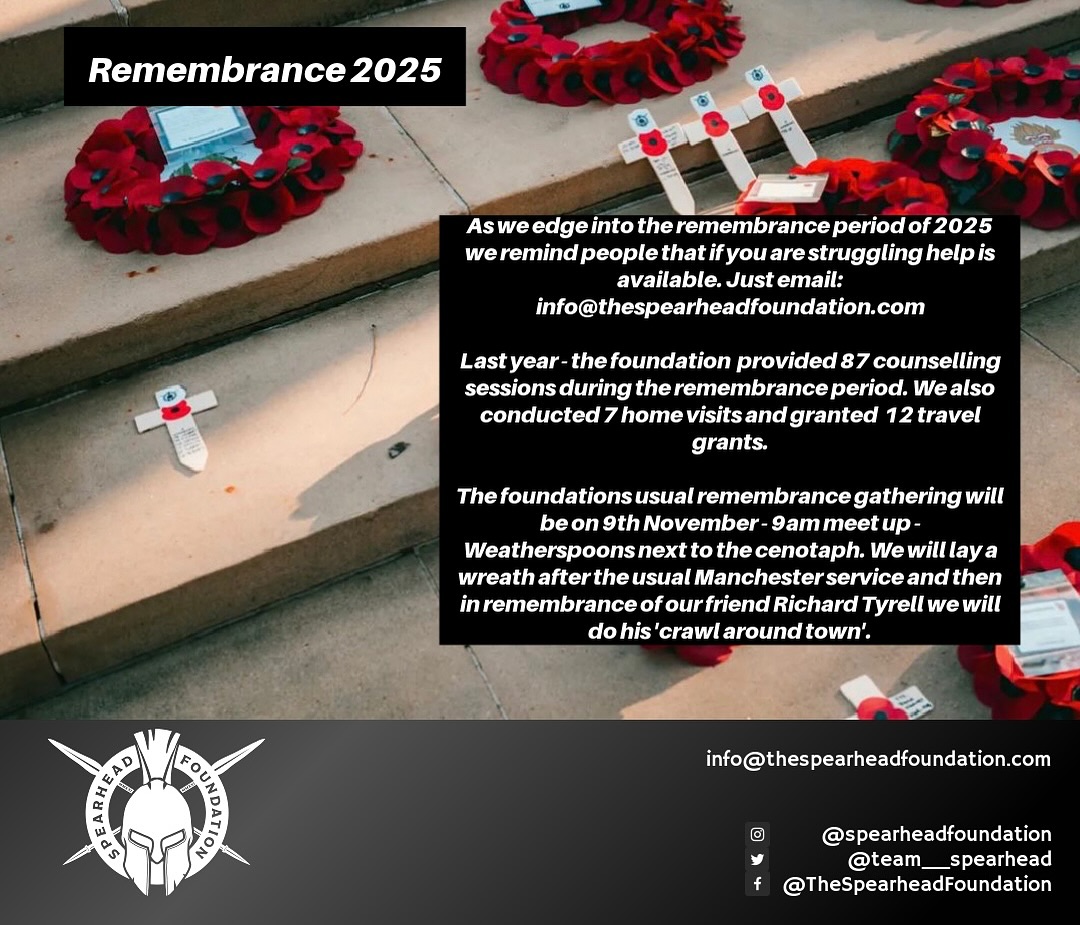 Remembrance is a rough time for many!
Please don’t feel like you need to suffer alone. Help is available…simply drop us a email: info@thespearheadfoundation.com
Our annual remembrance get together will be on Remembrance Sunday 9th November. Where we will meet from 9am at the weatherspoons next the Cenotaph in St Peter’s Square. As always, we will screw the nut for the parade. Lay our own wreath together. Then with the help of Lewis we will begin our annual crawl around the city in memory of our friend who came to the foundation & served with a founder ‘CPL Richard Tyrell’.
(No obligation to drink, no obligation to stay for the day, welcome to just attend the parade)
To support the organisation where 100% of every pound goes directly to supporting those who need support donate via our website: www.thespearheadfoundation.com/donate