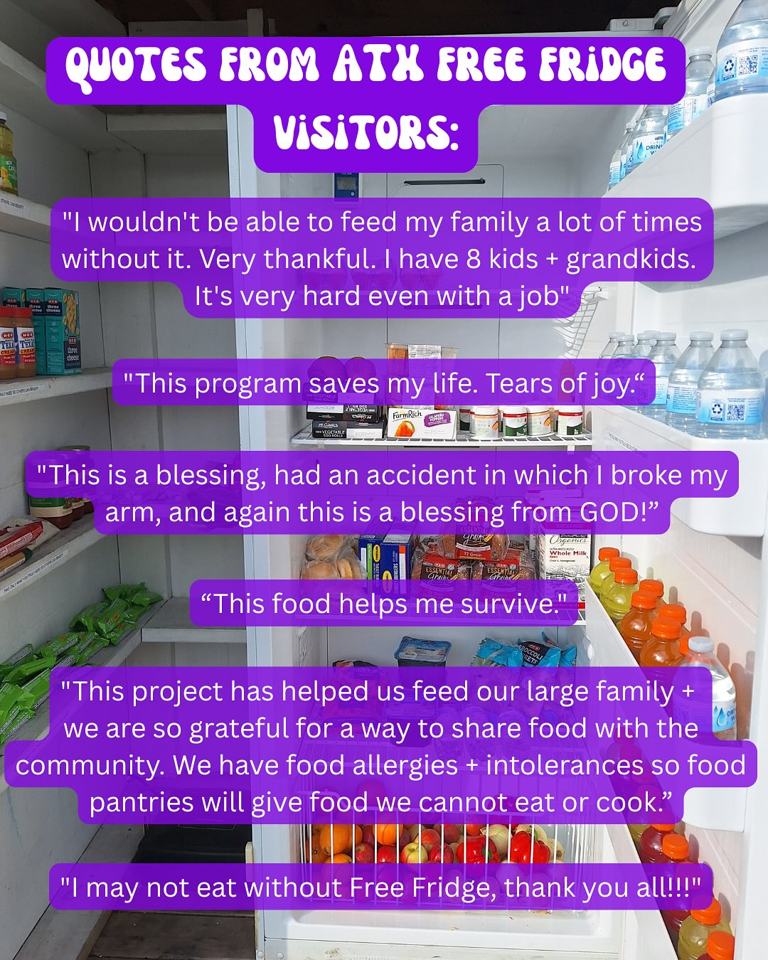 These are direct quotes from ATX Free Fridge visitors! These quotes were obtained through anonymous surveys collected by a UT Student in 2024.
Please reach out if you have any questions about engaging with the fridges or if you’d like to pick up free containers to package food! Thank you for helping keep your neighbors fed 💛