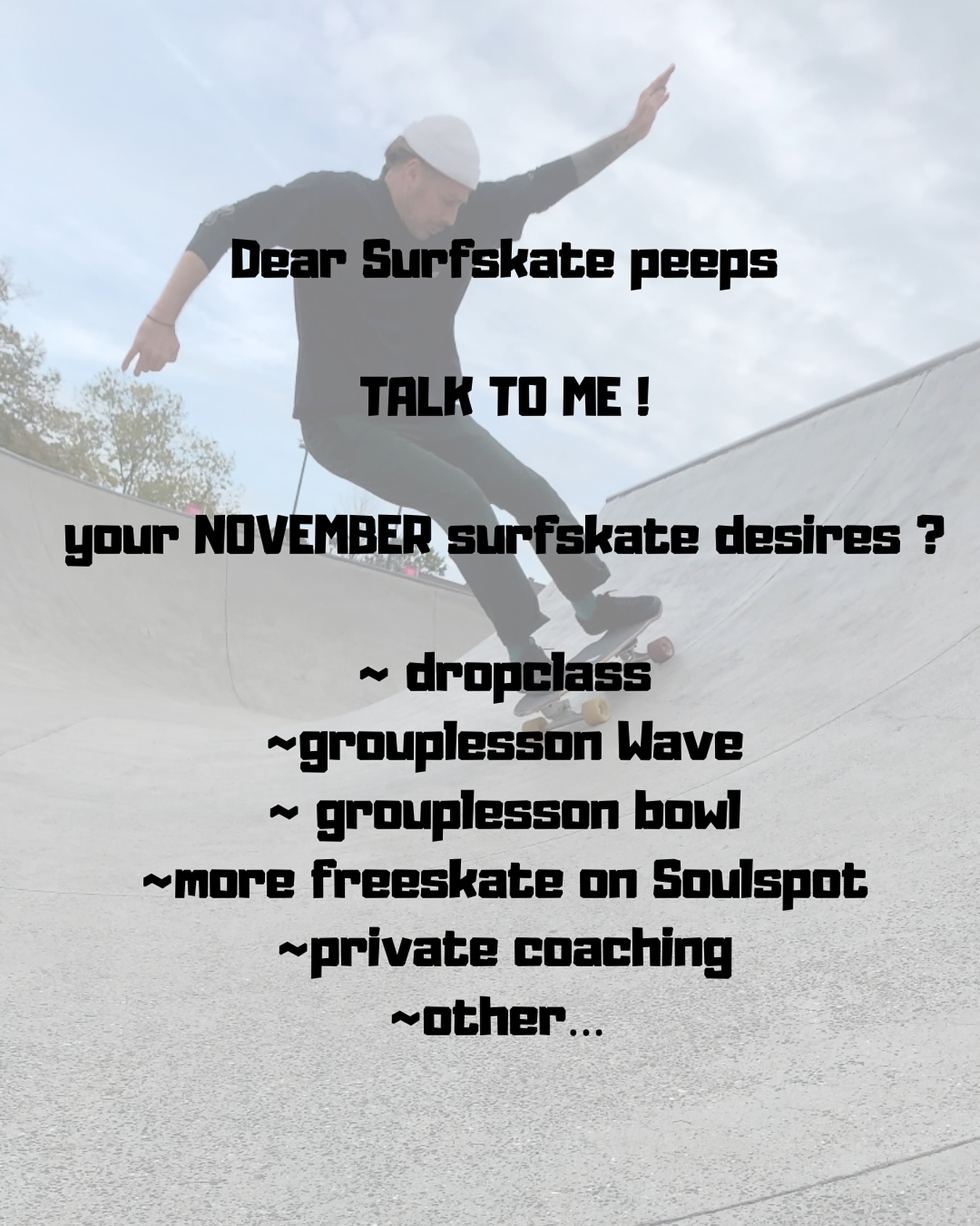 Yo Soul People 🌀
Om de Surfskate-agenda voor november beter af te stemmen op jullie flow en vibes, hoor ik graag jullie input.
Waar heb jij de komende weken het meeste zin in of behoefte aan?
~ dropclass
~ grouplesson wave
~ grouplesson bowl (afh v weer)
~ More freeskate on Soulspot
~ private coaching (zelf aan te vragen)
~other …
👉 Hit me up en laat het weten!
~
~
~
#surfskate #november #talktome #agenda
