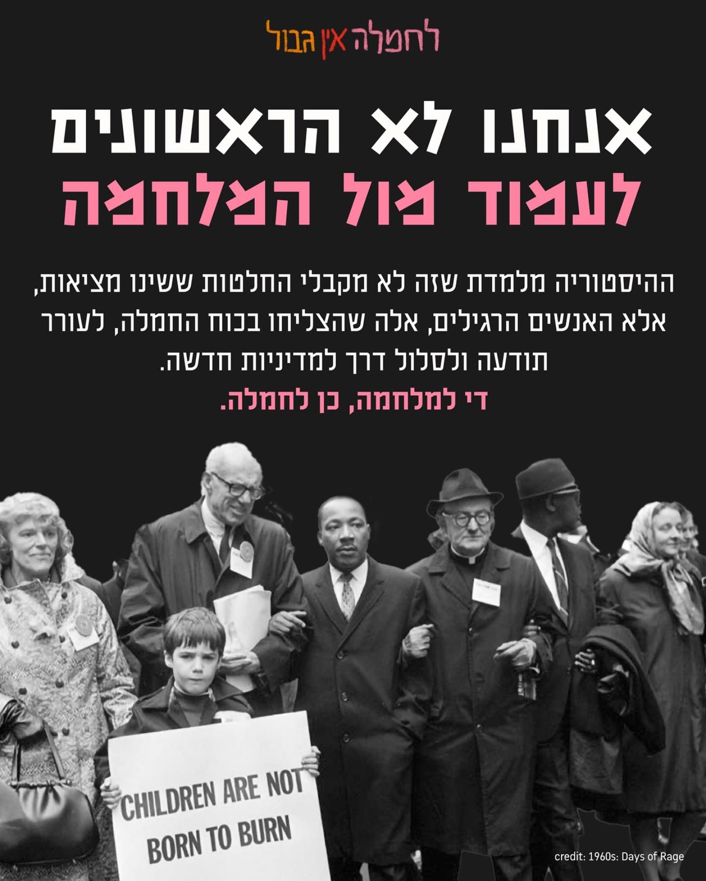  אנחנו לא הראשונים ולא נהיה האחרונים לעמוד מול מלחמה.
הכוח שלנו הוא בחמלה ובראייה הקולקטיבית על האנושיות המשותפת שלנו על אדמה זו.
מלחמות גדולות יותר נגמרו בזכות האנשים הרגילים שיצאו יום יום לרחובות, ניהלו שיחות על חמלה קולקטיבית והתעקשו על מציאות אחרת.