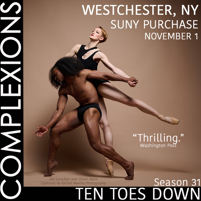 💥💥💥
COMPLEXIONS AT SUNY PURCHASE!
-
After a month long of beautiful performances and master classes all over the West Coast, our Super Athletes return to the East Coast. Next Stop: WEST CHESTER, NY!
-
Get your tickets today to catch these incredible artists bring athleticism and artistry together on the stage!
-
📍WEST CHESTER, NY
SUNY PURCHASE Performing Arts Center
November 1
-
📸 @j.gonzalez.dance and @jillange93 captured by @rachelnevillestudios
-
#tentoesdown #wearecomplexions #tourlife #complexions #dancersofinstagram #performances #performingarts #sunypurchase