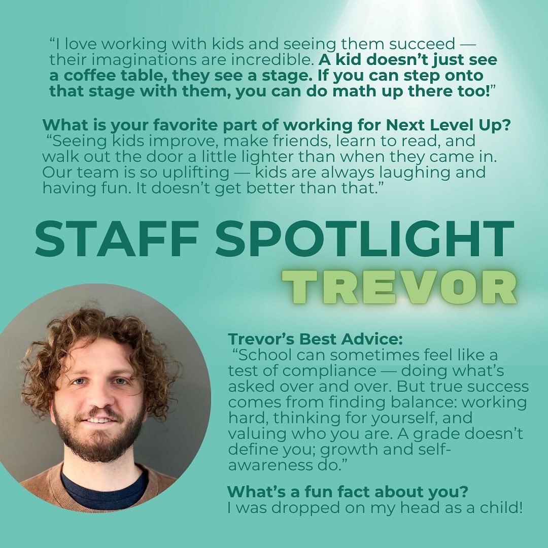 Staff Spotlight: Meet Trevor! 🌟
“I love working with kids and seeing them succeed — their imaginations are incredible. A kid doesn’t just see a coffee table, they see a stage. If you can step onto that stage with them, you can do math up there too!”
Trevor’s approach to tutoring is all about connection, creativity, and helping students find their balance. He believes that school isn’t just about grades — it’s about learning how to think for yourself, value who you are, and grow through every challenge.
His favorite part of working at Next Level Up?
“Seeing kids improve, make friends, learn to read, and walk out the door a little lighter than when they came in. Our team is so uplifting — kids are always laughing and having fun. It doesn’t get better than that.”
#StaffSpotlight #NextLevelUp #TutoringWithHeart #StudentSuccess #MeetTheTeam #GrowthMindset